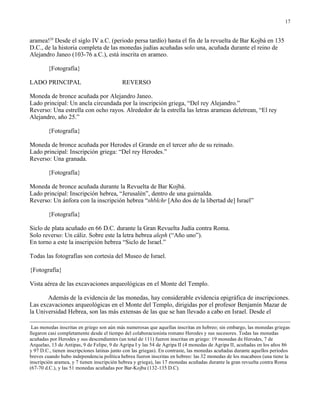 17


aramea!20 Desde el siglo IV a.C. (periodo persa tardío) hasta el fin de la revuelta de Bar Kojbá en 135
D.C., de la historia completa de las monedas judías acuñadas solo una, acuñada durante el reino de
Alejandro Janeo (103-76 a.C.), está inscrita en arameo.

        {Fotografía}

LADO PRINCIPAL                              REVERSO

Moneda de bronce acuñada por Alejandro Janeo.
Lado principal: Un ancla circundada por la inscripción griega, “Del rey Alejandro.”
Reverso: Una estrella con ocho rayos. Alrededor de la estrella las letras arameas deletrean, “El rey
Alejandro, año 25.”

        {Fotografía}

Moneda de bronce acuñada por Herodes el Grande en el tercer año de su reinado.
Lado principal: Inscripción griega: “Del rey Herodes.”
Reverso: Una granada.

        {Fotografía}

Moneda de bronce acuñada durante la Revuelta de Bar Kojbá.
Lado principal: Inscripción hebrea, “Jerusalén”, dentro de una guirnalda.
Reverso: Un ánfora con la inscripción hebrea “shblchr [Año dos de la libertad de] Israel”

        {Fotografía}

Siclo de plata acuñado en 66 D.C. durante la Gran Revuelta Judía contra Roma.
Solo reverso: Un cáliz. Sobre este la letra hebrea aleph (“Año uno”).
En torno a este la inscripción hebrea “Siclo de Israel.”

Todas las fotografías son cortesía del Museo de Israel.

{Fotografía}

Vista aérea de las excavaciones arqueológicas en el Monte del Templo.

       Además de la evidencia de las monedas, hay considerable evidencia epigráfica de inscripciones.
Las excavaciones arqueológicas en el Monte del Templo, dirigidas por el profesor Benjamín Mazar de
la Universidad Hebrea, son las más extensas de las que se han llevado a cabo en Israel. Desde el

 Las monedas inscritas en griego son aún más numerosas que aquellas inscritas en hebreo; sin embargo, las monedas griegas
llegaron casi completamente desde el tiempo del colaboracionista romano Herodes y sus sucesores. Todas las monedas
acuñadas por Herodes y sus descendientes (un total de 111) fueron inscritas en griego: 19 monedas de Herodes, 7 de
Arquelao, 13 de Antipas, 9 de Felipe, 9 de Agripa I y las 54 de Agripa II (4 monedas de Agripa II, acuñadas en los años 86
y 97 D.C., tienen inscripciones latinas junto con las griegas). En contraste, las monedas acuñadas durante aquellos períodos
breves cuando hubo independencia política hebrea fueron inscritas en hebreo: las 32 monedas de los macabeos (una tiene la
inscripción aramea, y 7 tienen inscripción hebrea y griega), las 17 monedas acuñadas durante la gran revuelta contra Roma
(67-70 d.C.), y las 51 monedas acuñadas por Bar-Kojba (132-135 D.C).
 