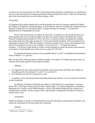 18


comienzo de estas excavaciones en 1968, se han desenterrado numerosas inscripciones. Es significativo
que no se haya encontrado aun ninguna inscripción aramea del periodo romano. Todas las inscripciones
que se han encontrado están ya sea en hebreo, griego o latín.

{Fotografía}

Un fragmento de la piedra angular de la corrida de piedras más alta en la esquina sudoeste del Monte
del Templo. El fragmento, encontrado abajo, en el pavimento, entre los escombros de la destrucción del
Segundo Templo, lleva la inscripción hebrea “el lugar del toque de trompeta...” (Cortesía del
Departamento de Antigüedades de Israel)

       Dos de estas inscripciones son dignas de mencionar. La primera es una inscripción sobre una
piedra grande, parte de la corrida de piedras más alta en la esquina sudoeste del Monte del Templo.
Durante la destrucción del templo en 70 D.C. por Tito y el ejército romano, esta piedra fue arrojada
hacia abajo desde una altura aproximada de 115 pies al pavimento herodiano. Allí la descubrieron los
arqueólogos israelíes unos 1900 años después. La piedra se quebró con la caída y solo permanece una
parte de la inscripción. En esta se lee en hebreo: “leveit hateki’ah...” (“el lugar del toque de
trompeta...”). Este era el lugar donde se tocaba el sofar (trompeta de cuerno de carnero) para anunciar
el comienzo y fin del Sábado (vea Josefo, Guerras judías IV, 582-583).

       La segunda inscripción contiene solo una palabra hebrea: corbán21, una palabra mencionada por
Jesús en Marcos 7:11, que dice:

Pero vosotros decís: Basta que diga un hombre al padre o a la madre: Es Corbán (que quiere decir, mi
ofrenda a Dios) todo aquello con que pudiera ayudarte.

           {Dibujo}

a. Un fragmento de una vasija de piedra encontrado en las excavaciones del Monte del Templo en
   Jerusalén que lleva la inscripción “corbán” (“un sacrificio”).
b. Una impresión en cera de la inscripción corbán.

    La palabra corbán está documentada arqueológicamente por primera vez en un contexto no literario
en esta inscripción.

       En Masada, la fortaleza de Herodes que observa el Mar Muerto, los arqueólogos excavaron
desde 1963 a 1965 bajo la dirección del profesor Yigael Yadin. La evidencia epigráfica es asombrosa:
fragmentos de 14 rollos, más de 4000 monedas, y más de 700 ostraka (fragmentos de cerámica con
inscripciones) en hebreo, arameo, griego y latín. Aquí también, la proporción de hebreo al arameo es
más de nueve a uno.

           {Fotografía}

Modelo de Masada, se puede ver la distribución en tres filas del palacio septentrional de Herodes y los
cuartos de almacenaje en el primer plano de la izquierda.

           {Dibujo}
21
     Hebreo para “sacrificio” u “ofrenda”
 