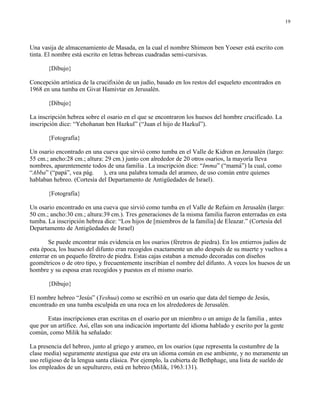 19




Una vasija de almacenamiento de Masada, en la cual el nombre Shimeon ben Yoeser está escrito con
tinta. El nombre está escrito en letras hebreas cuadradas semi-cursivas.

       {Dibujo}

Concepción artística de la crucifixión de un judío, basado en los restos del esqueleto encontrados en
1968 en una tumba en Givat Hamivtar en Jerusalén.

       {Dibujo}

La inscripción hebrea sobre el osario en el que se encontraron los huesos del hombre crucificado. La
inscripción dice: “Yehohanan ben Hazkul” (“Juan el hijo de Hazkul”).

       {Fotografía}

Un osario encontrado en una cueva que sirvió como tumba en el Valle de Kidron en Jerusalén (largo:
55 cm.; ancho:28 cm.; altura: 29 cm.) junto con alrededor de 20 otros osarios, la mayoría lleva
nombres, aparentemente todos de una familia . La inscripción dice: “Imma” (“mamá”) la cual, como
“Abba” (“papá”, vea pág.     ), era una palabra tomada del arameo, de uso común entre quienes
hablaban hebreo. (Cortesía del Departamento de Antigüedades de Israel).

       {Fotografía}

Un osario encontrado en una cueva que sirvió como tumba en el Valle de Refaim en Jerusalén (largo:
50 cm.; ancho:30 cm.; altura:39 cm.). Tres generaciones de la misma familia fueron enterradas en esta
tumba. La inscripción hebrea dice: “Los hijos de [miembros de la familia] de Eleazar.” (Cortesía del
Departamento de Antigüedades de Israel)

       Se puede encontrar más evidencia en los osarios (féretros de piedra). En los entierros judíos de
esta época, los huesos del difunto eran recogidos exactamente un año después de su muerte y vueltos a
enterrar en un pequeño féretro de piedra. Estas cajas estaban a menudo decoradas con diseños
geométricos o de otro tipo, y frecuentemente inscribían el nombre del difunto. A veces los huesos de un
hombre y su esposa eran recogidos y puestos en el mismo osario.

       {Dibujo}

El nombre hebreo “Jesús” (Yeshua) como se escribió en un osario que data del tiempo de Jesús,
encontrado en una tumba esculpida en una roca en los alrededores de Jerusalén.

       Estas inscripciones eran escritas en el osario por un miembro o un amigo de la familia , antes
que por un artífice. Así, ellas son una indicación importante del idioma hablado y escrito por la gente
común, como Milik ha señalado:

La presencia del hebreo, junto al griego y arameo, en los osarios (que representa la costumbre de la
clase media) seguramente atestigua que este era un idioma común en ese ambiente, y no meramente un
uso religioso de la lengua santa clásica. Por ejemplo, la cubierta de Bethphage, una lista de sueldo de
los empleados de un sepulturero, está en hebreo (Milik, 1963:131).
 