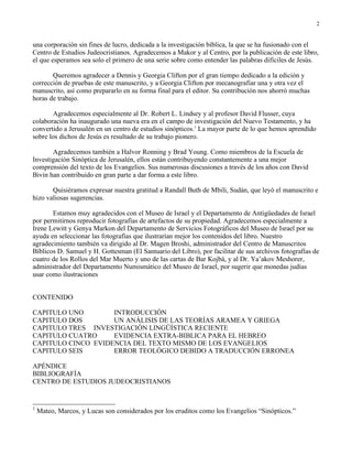 2


una corporación sin fines de lucro, dedicada a la investigación bíblica, la que se ha fusionado con el
Centro de Estudios Judeocristianos. Agradecemos a Makor y al Centro, por la publicación de este libro,
el que esperamos sea solo el primero de una serie sobre como entender las palabras difíciles de Jesús.

       Queremos agradecer a Dennis y Georgia Clifton por el gran tiempo dedicado a la edición y
corrección de pruebas de este manuscrito, y a Georgia Clifton por mecanografiar una y otra vez el
manuscrito, así como prepararlo en su forma final para el editor. Su contribución nos ahorró muchas
horas de trabajo.

       Agradecemos especialmente al Dr. Robert L. Lindsey y al profesor David Flusser, cuya
colaboración ha inaugurado una nueva era en el campo de investigación del Nuevo Testamento, y ha
convertido a Jerusalén en un centro de estudios sinópticos.1 La mayor parte de lo que hemos aprendido
sobre los dichos de Jesús es resultado de su trabajo pionero.

       Agradecemos también a Halvor Ronning y Brad Young. Como miembros de la Escuela de
Investigación Sinóptica de Jerusalén, ellos están contribuyendo constantemente a una mejor
comprensión del texto de los Evangelios. Sus numerosas discusiones a través de los años con David
Bivin han contribuido en gran parte a dar forma a este libro.

       Quisiéramos expresar nuestra gratitud a Randall Buth de Mbili, Sudán, que leyó el manuscrito e
hizo valiosas sugerencias.

       Estamos muy agradecidos con el Museo de Israel y el Departamento de Antigüedades de Israel
por permitirnos reproducir fotografías de artefactos de su propiedad. Agradecemos especialmente a
Irene Lewitt y Genya Markon del Departamento de Servicios Fotográficos del Museo de Israel por su
ayuda en seleccionar las fotografías que ilustrarían mejor los contenidos del libro. Nuestro
agradecimiento también va dirigido al Dr. Magen Broshi, administrador del Centro de Manuscritos
Bíblicos D. Samuel y H. Gottesman (El Santuario del Libro), por facilitar de sus archivos fotografías de
cuatro de los Rollos del Mar Muerto y uno de las cartas de Bar Kojbá, y al Dr. Ya’akov Meshorer,
administrador del Departamento Numismático del Museo de Israel, por sugerir que monedas judías
usar como ilustraciones


CONTENIDO

CAPITULO UNO        INTRODUCCIÓN
CAPITULO DOS        UN ANÁLISIS DE LAS TEORÍAS ARAMEA Y GRIEGA
CAPITULO TRES INVESTIGACIÓN LINGÜÍSTICA RECIENTE
CAPITULO CUATRO     EVIDENCIA EXTRA-BIBLICA PARA EL HEBREO
CAPITULO CINCO EVIDENCIA DEL TEXTO MISMO DE LOS EVANGELIOS
CAPITULO SEIS       ERROR TEOLÓGICO DEBIDO A TRADUCCIÓN ERRONEA

APÉNDICE
BIBLIOGRAFÍA
CENTRO DE ESTUDIOS JUDEOCRISTIANOS


1
    Mateo, Marcos, y Lucas son considerados por los eruditos como los Evangelios “Sinópticos.”
 