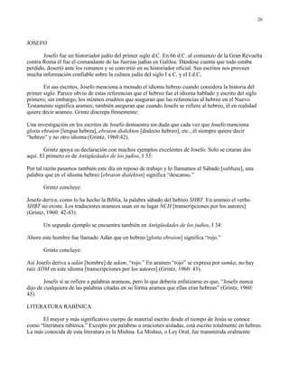 20




JOSEFO

       Josefo fue un historiador judío del primer siglo d.C. En 66 d.C. al comienzo de la Gran Revuelta
contra Roma él fue el comandante de las fuerzas judías en Galilea. Dándose cuenta que todo estaba
perdido, desertó ante los romanos y se convirtió en su historiador oficial. Sus escritos nos proveen
mucha información confiable sobre la cultura judía del siglo I a.C. y el I d.C.

       En sus escritos, Josefo menciona a menudo el idioma hebreo cuando considera la historia del
primer siglo. Parece obvio de estas referencias que el hebreo fue el idioma hablado y escrito del siglo
primero; sin embargo, los mismos eruditos que aseguran que las referencias al hebreo en el Nuevo
Testamento significa arameo, también aseguran que cuando Josefo se refiere al hebreo, él en realidad
quiere decir arameo. Grintz discrepa firmemente:

Una investigación en los escritos de Josefo demuestra sin duda que cada vez que Josefo menciona
glotta ebraion [lengua hebrea], ebraion dialekton [dialecto hebreo], etc., él siempre quiere decir
“hebreo” y no otro idioma (Grintz, 1960:42).

       Grintz apoya su declaración con muchos ejemplos excelentes de Josefo. Solo se citaran dos
aquí. El primero es de Antigüedades de los judíos, I 33:

Por tal razón pasamos también este día en reposo de trabajo y lo llamamos el Sábado [sabbata], una
palabra que en el idioma hebreo [ebraion dialekton] significa “descanso.”

       Grintz concluye:

Josefo deriva, como lo ha hecho la Biblia, la palabra sábado del hebreo SHBT. En arameo el verbo
SHBT no existe. Los traductores arameos usan en su lugar NCH [transcripciones por los autores]
(Grintz, 1960: 42-43).

       Un segundo ejemplo se encuentra también en Antigüedades de los judíos, I 34:

Ahora este hombre fue llamado Adán que en hebreo [glotta ebraion] significa “rojo.”

       Grintz concluye:

Así Josefo deriva a adán [hombre] de adom, “rojo.” En arameo “rojo” se expresa por sumka; no hay
raíz ADM en este idioma [transcripciones por los autores] (Grintz, 1960: 43).

        Josefo sí se refiere a palabras arameas, pero lo que debería enfatizarse es que, “Josefo nunca
dijo de cualquiera de las palabras citadas en su forma aramea que ellas eran hebreas” (Grintz, 1960:
45).

LITERATURA RABÍNICA

      El mayor y más significativo cuerpo de material escrito desde el tiempo de Jesús se conoce
como “literatura rabínica.” Excepto por palabras u oraciones aisladas, está escrito totalmente en hebreo.
La más conocida de esta literatura es la Mishna. La Mishna, o Ley Oral, fue transmitida oralmente
 