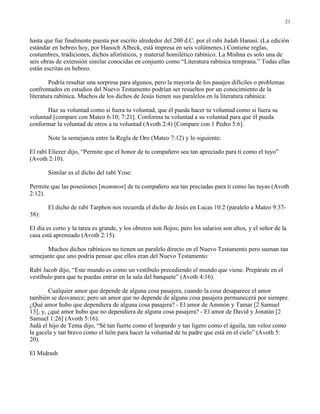 21


hasta que fue finalmente puesta por escrito alrededor del 200 d.C. por el rabí Judah Hanasi. (La edición
estándar en hebreo hoy, por Hanoch Albeck, está impresa en seis volúmenes.) Contiene reglas,
costumbres, tradiciones, dichos aforísticos, y material homilético rabínico. La Mishna es solo una de
seis obras de extensión similar conocidas en conjunto como “Literatura rabínica temprana.” Todas ellas
están escritas en hebreo.

        Podría resultar una sorpresa para algunos, pero la mayoría de los pasajes difíciles o problemas
confrontados en estudios del Nuevo Testamento podrían ser resueltos por un conocimiento de la
literatura rabínica. Muchos de los dichos de Jesús tienen sus paralelos en la literatura rabínica:

       Haz su voluntad como si fuera tu voluntad, que él pueda hacer tu voluntad como si fuera su
voluntad [compare con Mateo 6:10; 7:21]. Conforma tu voluntad a su voluntad para que él pueda
conformar la voluntad de otros a tu voluntad (Avoth 2:4) [Compare con 1 Pedro 5:6].

       Note la semejanza entre la Regla de Oro (Mateo 7:12) y lo siguiente:

El rabí Eliezer dijo, “Permite que el honor de tu compañero sea tan apreciado para ti como el tuyo”
(Avoth 2:10).

       Similar es el dicho del rabí Yose:

Permite que las posesiones [mammon] de tu compañero sea tan preciadas para ti como las tuyas (Avoth
2:12).

       El dicho de rabí Tarphon nos recuerda el dicho de Jesús en Lucas 10:2 (paralelo a Mateo 9:37-
38):

El día es corto y la tarea es grande, y los obreros son flojos; pero los salarios son altos, y el señor de la
casa está apremiado (Avoth 2:15).

      Muchos dichos rabínicos no tienen un paralelo directo en el Nuevo Testamento pero suenan tan
semejante que uno podría pensar que ellos eran del Nuevo Testamento:

Rabí Jacob dijo, “Este mundo es como un vestíbulo precediendo el mundo que viene. Prepárate en el
vestíbulo para que tu puedas entrar en la sala del banquete” (Avoth 4:16).

        Cualquier amor que depende de alguna cosa pasajera, cuando la cosa desaparece el amor
también se desvanece; pero un amor que no depende de alguna cosa pasajera permanecerá por siempre.
¿Qué amor hubo que dependiera de alguna cosa pasajera? - El amor de Ammón y Tamar [2 Samuel
13], y, ¿qué amor hubo que no dependiera de alguna cosa pasajera? - El amor de David y Jonatán [2
Samuel 1:26] (Avoth 5:16).
Judá el hijo de Tema dijo, “Sé tan fuerte como el leopardo y tan ligero como el águila, tan veloz como
la gacela y tan bravo como el león para hacer la voluntad de tu padre que está en el cielo” (Avoth 5:
20).

El Midrash
 