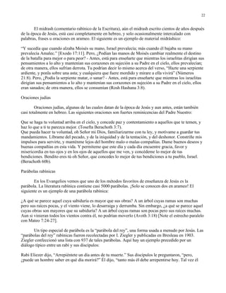 22


        El midrash (comentario rabínico de la Escritura), aún el midrash escrito cientos de años después
de la época de Jesús, está casi completamente en hebreo, y solo ocasionalmente intercalado con
palabras, frases u oraciones en arameo. El siguiente es un ejemplo de material midráshico:

“Y sucedía que cuando alzaba Moisés su mano, Israel prevalecía; más cuando él bajaba su mano
prevalecía Amalec.” [Exodo 17:11]. Pero, ¿Podían las manos de Moisés cambiar realmente el destino
de la batalla para mejor o para peor? - Antes, está para enseñarte que mientras los israelitas dirigían sus
pensamientos a lo alto y mantenían sus corazones en sujeción a su Padre en el cielo, ellos prevalecían;
de otra manera, ellos sufrían derrota. Tu podrían decir lo mismo acerca del verso, “Hazte una serpiente
ardiente, y ponla sobre una asta; y cualquiera que fuere mordido y mirare a ella vivirá” (Números
21:8). Pero, ¿Podía la serpiente matar, o sanar? - Antes, está para enseñarte que mientras los israelitas
dirigían sus pensamientos a lo alto y mantenían sus corazones en sujeción a su Padre en el cielo, ellos
eran sanados; de otra manera, ellos se consumían (Rosh Hashana 3:8).

Oraciones judías

        Oraciones judías, algunas de las cuales datan de la época de Jesús y aun antes, están también
casi totalmente en hebreo. Las siguientes oraciones son fuertes reminicencias del Padre Nuestro:

Que se haga tu voluntad arriba en el cielo, y concede paz y contentamiento a aquellos que te temen, y
haz lo que a ti te parezca mejor. (Tosefta Berachoth 3:7).
Que pueda hacer tu voluntad, oh Señor mi Dios, familiarizarme con tu ley, y motívame a guardar tus
mandamientos. Líbrame del pecado, y de la iniquidad y de la tentación, y del deshonor. Constriñe mis
impulsos para servirte, y manténme lejos del hombre malo o malas compañías. Dame buenos deseos y
buenas compañías en esta vida. Y permíteme que este día y cada día encuentre gracia, favor y
misericordia en tus ojos y en los ojos de aquellos que me ven, y concédeme lo mejor de tus
bendiciones. Bendito eres tú oh Señor, que concedes lo mejor de tus bendiciones a tu pueblo, Israel.
(Berachoth 60b).

Parábolas rabínicas

       En los Evangelios vemos que uno de los métodos favoritos de enseñanza de Jesús es la
parábola. La literatura rabínica contiene casi 5000 parábolas. ¡Solo se conocen dos en arameo! El
siguiente es un ejemplo de una parábola rabínica:

¿A qué se parece aquel cuya sabiduría es mayor que sus obras? A un árbol cuyas ramas son muchas
pero sus raíces pocas, y el viento viene, lo desarraiga y derrumba. Sin embargo, ¿a qué se parece aquel
cuyas obras son mayores que su sabiduría? A un árbol cuyas ramas son pocas pero sus raíces muchas.
Aun si vinieran todos los vientos contra él, no podrían moverlo (Avoth 3:18) [Note el estrecho paralelo
con Mateo 7:24-27].

       Un tipo especial de parábola es la “parábola del rey”, una forma usada a menudo por Jesús. Las
“parábolas del rey” rabínicas fueron recolectadas por I. Ziegler y publicadas en Bresleau en 1903.
Ziegler confeccionó una lista con 937 de tales parábolas. Aquí hay un ejemplo precedido por un
diálogo típico entre un rabí y sus discípulos:

Rabi Eliezer dijo, “Arrepiéntete un día antes de tu muerte.” Sus discípulos le preguntaron, “pero,
¿puede un hombre saber en qué día morirá?” Él dijo, “tanto más él debe arrepentirse hoy. Tal vez él
 