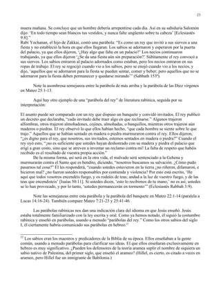 23


muera mañana. Se concluye que un hombre debería arrepentirse cada día. Así en su sabiduría Salomón
dijo: ‘En todo tiempo sean blancos tus vestidos, y nunca falte ungüento sobre tu cabeza’ [Eclesiastés
9:8].”
Rabí Yochanan, el hijo de Zakkai, contó una parábola: “Es como un rey que invitó a sus siervos a una
fiesta y no estableció la hora en que ellos llegaran. Los sabios se adornaron y esperaron por la puerta
del palacio, ya que ellos dijeron, ‘¿Hay algo que falte en un palacio?’ Los necios continuaron
trabajando, ya que ellos dijeron ‘¿Se da una fiesta aún sin preparación?’ Súbitamente el rey convocó a
sus siervos. Los sabios entraron al palacio adornados como estaban, pero los necios entraron en sus
ropas de trabajo. El rey se regocijó cuando vio a los sabios, pero se enojó cuando vio a los necios, y
dijo, ‘aquellos que se adornaron para la fiesta se pueden sentar, comer y beber; pero aquellos que no se
adornaron para la fiesta deben permanecer y quedarse mirando’” (Sabbath 153ª).

      Note la asombrosa semejanza entre la parábola de más arriba y la parábola de las Diez vírgenes
en Mateo 25:1-13.

        Aquí hay otro ejemplo de una “parábola del rey” de literatura rabínica, seguida por su
interpretación:

El asunto puede ser comparado con un rey que dispuso un banquete y convidó invitados. El rey publicó
un decreto que declaraba, “cada invitado debe traer algo en que reclinarse.” Algunos trajeron
alfombras, otros trajeron almohadones, cojines, almohadas, o banquillos, mientras otros trajeron aún
maderos o piedras. El rey observó lo que ellos habían hecho, “que cada hombre se siente sobre lo que
trajo.” Aquellos que se habían sentado en madera o piedra murmuraron contra el rey. Ellos dijeron,
“¿es digno para el rey, que nosotros, sus invitados, estemos sentados en madera o piedra?” Cuando el
rey oyó esto, “¡no es suficiente que ustedes hayan deshonrado con su madera y piedra el palacio que
erigí a gran costo, sino que se atreven a inventar un reclamo contra mí! La falta de respeto que habéis
recibido es el resultado de vuestra propia acción.”
        De la misma forma, así será en la otra vida, el malvado será sentenciado a la Gehena y
murmurarán contra el Santo que es bendito, diciendo, “nosotros buscamos su salvación. ¿Cómo pudo
pasarnos tal cosa?” Él les responderá, “cuando ustedes estuvieron en la tierra ¿no riñeron, difamaron, e
hicieron mal? ¿no fueron ustedes responsables por contienda y violencia? Por esto está escrito, ‘He
aquí que todos vosotros encendéis fuego, y os rodeáis de teas; andad a la luz de vuestro fuego, y de las
teas que encendisteis’ [Isaías 50:11]. Si ustedes dicen, ‘esto lo recibimos de tu mano,’ no es así; ustedes
se lo han provocado, y por lo tanto, ‘ustedes permanecerán en tormento’” (Eclesiastés Rabbah 3:9).

       Note las semejanzas entre esta parábola y la parábola del banquete en Mateo 22:1-14 (paralela a
Lucas 14:16-24). También compare Mateo 7:21-23 y 25:41-46.

         Las parábolas rabínicas nos dan una indicación clara del idioma en que Jesús enseñó. Jesús
estaba totalmente familiarizado con la ley escrita y oral. Como ya hemos notado, él siguió la costumbre
rabínica y enseñó en parábolas, usando a menudo “parábolas del rey.” Como los otros sabios del siglo
I, él ciertamente habría comunicado sus parábolas en hebreo.22

22
  Los sabios eran los maestros y predicadores de la Biblia de su época. Ellos enseñaban a la gente
común, usando a menudo parábolas para clarificar sus ideas. El que ellos enseñaran exclusivamente en
hebreo es muy significativo. ¿Pueden los defensores de la teoría aramea suplir el nombre de siquiera un
sabio nativo de Palestina, del primer siglo, que enseñó el arameo? (Hillel, es cierto, es citado a veces en
arameo, pero Hillel fue un inmigrante de Babilonia.)
 