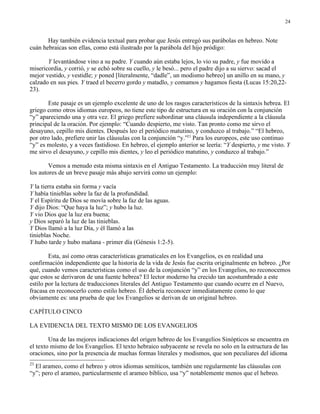 24


       Hay también evidencia textual para probar que Jesús entregó sus parábolas en hebreo. Note
cuán hebraicas son ellas, como está ilustrado por la parábola del hijo pródigo:

       Y levantándose vino a su padre. Y cuando aún estaba lejos, lo vio su padre, y fue movido a
misericordia, y corrió, y se echó sobre su cuello, y le besó... pero el padre dijo a su siervo: sacad el
mejor vestido, y vestidle; y poned [literalmente, “dadle”, un modismo hebreo] un anillo en su mano, y
calzado en sus pies. Y traed el becerro gordo y matadlo, y comamos y hagamos fiesta (Lucas 15:20,22-
23).

       Este pasaje es un ejemplo excelente de uno de los rasgos característicos de la sintaxis hebrea. El
griego como otros idiomas europeos, no tiene este tipo de estructura en su oración con la conjunción
“y” apareciendo una y otra vez. El griego prefiere subordinar una cláusula independiente a la cláusula
principal de la oración. Por ejemplo: “Cuando despierto, me visto. Tan pronto como me sirvo el
desayuno, cepillo mis dientes. Después leo el periódico matutino, y conduzco al trabajo.” “El hebreo,
por otro lado, prefiere unir las cláusulas con la conjunción “y.”23 Para los europeos, este uso continuo
“y” es molesto, y a veces fastidioso. En hebreo, el ejemplo anterior se leería: “Y despierto, y me visto. Y
me sirvo el desayuno, y cepillo mis dientes, y leo el periódico matutino, y conduzco al trabajo.”

        Vemos a menudo esta misma sintaxis en el Antiguo Testamento. La traducción muy literal de
los autores de un breve pasaje más abajo servirá como un ejemplo:

Y la tierra estaba sin forma y vacía
Y había tinieblas sobre la faz de la profundidad.
Y el Espíritu de Dios se movía sobre la faz de las aguas.
Y dijo Dios: “Que haya la luz”; y hubo la luz.
Y vio Dios que la luz era buena;
y Dios separó la luz de las tinieblas.
Y Dios llamó a la luz Día, y él llamó a las
tinieblas Noche.
Y hubo tarde y hubo mañana - primer día (Génesis 1:2-5).

        Esta, así como otras características gramaticales en los Evangelios, es en realidad una
confirmación independiente que la historia de la vida de Jesús fue escrita originalmente en hebreo. ¿Por
qué, cuando vemos características como el uso de la conjunción “y” en los Evangelios, no reconocemos
que estos se derivaron de una fuente hebrea? El lector moderno ha crecido tan acostumbrado a este
estilo por la lectura de traducciones literales del Antiguo Testamento que cuando ocurre en el Nuevo,
fracasa en reconocerlo como estilo hebreo. Él debería reconocer inmediatamente como lo que
obviamente es: una prueba de que los Evangelios se derivan de un original hebreo.

CAPÍTULO CINCO

LA EVIDENCIA DEL TEXTO MISMO DE LOS EVANGELIOS

        Una de las mejores indicaciones del origen hebreo de los Evangelios Sinópticos se encuentra en
el texto mismo de los Evangelios. El texto hebraico subyacente se revela no solo en la estructura de las
oraciones, sino por la presencia de muchas formas literales y modismos, que son peculiares del idioma
23
  El arameo, como el hebreo y otros idiomas semíticos, también une regularmente las cláusulas con
“y”; pero el arameo, particularmente el arameo bíblico, usa “y” notablemente menos que el hebreo.
 