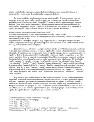 25


hebreo. La inhabilidad para reconocer estos hebraísmos ha provocado mucha dificultad en la
interpretación y comprensión de muchas de las expresiones de Jesús.

        En forma paradójica aquellos pasajes que parecen imposibles de comprender no están tan
propensos ha ser mal interpretados como los pasajes que pensamos que entendemos, cuando en
realidad no es así. Con las expresiones “imposibles”24, nosotros solo levantamos nuestras manos y
decimos, “bien, tal vez algún día entenderé.” Ellas son tan oscuras que no hacemos el intento de
interpretarlas. Sin embargo, muchas expresiones de Jesús parecen tener sentido en la traducción al
español, pero significa algo totalmente diferente de lo que pensamos. Por ejemplo:

Se ha acercado a vosotros el reino de Dios (Lucas 10:9).25
Y todo lo que desatares en la tierra será desatado en los cielos (Mateo 16:19).26
Porque os digo que si vuestra justicia no fuere mayor que la de los escribas y fariseos, no entrareis en el
reino de Dios (Mateo 5:20).27
No penséis que he venido para abrogar la ley y los profetas; no he venido para abrogar, sino para
cumplir. Porque de cierto os digo que hasta que pase el cielo y la tierra, ni una jota ni una tilde pasará
de la ley, hasta que todo se haya cumplido.28

        Las expresiones de más arriba todas parecen tener sentido. El problema es que muchas palabras
en hebreo tienen connotaciones que no existen en español. Una palabra hebrea tiene a menudo un rango
más amplio de significado que su equivalente literal en español o griego. Ya que nuestros evangelios en
español se derivan de un original hebreo muchas de las palabras en español no significan lo que ellas
parecen significar. Como se esperaría con una traducción del hebreo, vemos este rango más amplio de
significado hebreo en muchas de las palabras usadas antes que el rango más limitado del significado
español o griego. Por ejemplo, en hebreo, “casa” significa no solo “una habitación”, sino “hogar”,
“grupo familiar”, “familia”, 29 “tribu”, “dinastía”, “una escuela rabínica”, (por ejemplo, los seguidores
de un cierto sabio, “la casa de Hillel”), y “templo.” También esta palabra puede significar “recipiente”,
así como “lugar de” o “sitio.” Además, “casa de” seguida por otro sustantivo, es tan idiomático en
hebreo que hay más de doscientos modismos diferentes que comienzan con “casa de....”. En hebreo,
“hijo” puede significa no solo “un hijo varón”, sino también “descendiente”, “ciudadano”, “miembro”,
y aún “discípulo”.30

        Hay otra pista para la existencia de un texto hebreo subyacente. Muchas veces cuando leemos
las palabras de Jesús en traducciones españolas, el significado todavía se expresa, pero en un español
muy malo – en formas que uno no encontraría en el uso normal del español. Nosotros no siempre
notamos esto porque nos hemos encontrado con estos modismos hebreos muy frecuentemente en el
Antiguo Testamento. Por ejemplo, en Lucas 16:23 leemos que un cierto hombre rico “alzó sus ojos... y
vio”. Ahora, esta es una hermosa expresión hebrea, pero no es buen griego, y ciertamente no es buen
español. En español diríamos simplemente que el hombre rico “miró.”


24
   Para tres ejemplos de dichos “imposibles”, vea págs.     .
25
   Vea la discusión de este verso en págs. .
26
   Vea págs. del Apéndice.
27
   Vea págs. del Apéndice.
28
   Vea págs. del Apéndice.
29
   Para un pasaje donde “casa” se usa en el sentido de “familia”, vea págs.      del Apéndice.
30
   Para una discusión de la expresión “hijo de paz”, vea las págs. del Apéndice.
 