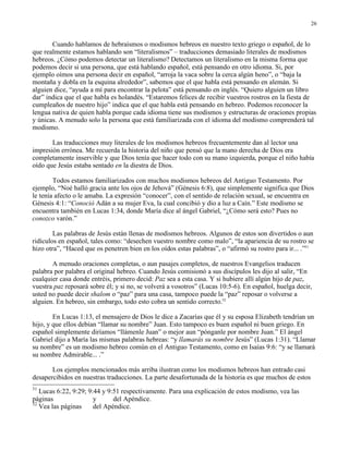 26


       Cuando hablamos de hebraísmos o modismos hebreos en nuestro texto griego o español, de lo
que realmente estamos hablando son “literalismos” – traducciones demasiado literales de modismos
hebreos. ¿Cómo podemos detectar un literalismo? Detectamos un literalismo en la misma forma que
podemos decir si una persona, que está hablando español, está pensando en otro idioma. Si, por
ejemplo oímos una persona decir en español, “arroja la vaca sobre la cerca algún heno”, o “baja la
montaña y dobla en la esquina alrededor”, sabemos que el que habla está pensando en alemán. Si
alguien dice, “ayuda a mí para encontrar la pelota” está pensando en inglés. “Quiero alguien un libro
dar” indica que el que habla es holandés. “Estaremos felices de recibir vuestros rostros en la fiesta de
cumpleaños de nuestro hijo” indica que el que habla está pensando en hebreo. Podemos reconocer la
lengua nativa de quien habla porque cada idioma tiene sus modismos y estructuras de oraciones propias
y únicas. A menudo solo la persona que está familiarizada con el idioma del modismo comprenderá tal
modismo.

       Las traducciones muy literales de los modismos hebreos frecuentemente dan al lector una
impresión errónea. Me recuerda la historia del niño que pensó que la mano derecha de Dios era
completamente inservible y que Dios tenía que hacer todo con su mano izquierda, porque el niño había
oído que Jesús estaba sentado en la diestra de Dios.

        Todos estamos familiarizados con muchos modismos hebreos del Antiguo Testamento. Por
ejemplo, “Noé halló gracia ante los ojos de Jehová” (Génesis 6:8), que simplemente significa que Dios
le tenía afecto o le amaba. La expresión “conocer”, con el sentido de relación sexual, se encuentra en
Génesis 4:1: “Conoció Adán a su mujer Eva, la cual concibió y dio a luz a Caín.” Este modismo se
encuentra también en Lucas 1:34, donde María dice al ángel Gabriel, “¿Cómo será esto? Pues no
conozco varón.”

        Las palabras de Jesús están llenas de modismos hebreos. Algunos de estos son divertidos o aun
ridículos en español, tales como: “desechen vuestro nombre como malo”, “la apariencia de su rostro se
hizo otra”, “Haced que os penetren bien en los oídos estas palabras”, o “afirmó su rostro para ir... .”31

       A menudo oraciones completas, o aun pasajes completos, de nuestros Evangelios traducen
palabra por palabra el original hebreo. Cuando Jesús comisionó a sus discípulos les dijo al salir, “En
cualquier casa donde entréis, primero decid: Paz sea a esta casa. Y si hubiere allí algún hijo de paz,
vuestra paz reposará sobre él; y si no, se volverá a vosotros” (Lucas 10:5-6). En español, huelga decir,
usted no puede decir shalom o “paz” para una casa, tampoco puede la “paz” reposar o volverse a
alguien. En hebreo, sin embargo, todo esto cobra un sentido correcto.32

        En Lucas 1:13, el mensajero de Dios le dice a Zacarías que él y su esposa Elizabeth tendrían un
hijo, y que ellos debían “llamar su nombre” Juan. Esto tampoco es buen español ni buen griego. En
español simplemente diríamos “llámenle Juan” o mejor aun “pónganle por nombre Juan.” El ángel
Gabriel dijo a María las mismas palabras hebreas: “y llamarás su nombre Jesús” (Lucas 1:31). “Llamar
su nombre” es un modismo hebreo común en el Antiguo Testamento, como en Isaías 9:6: “y se llamará
su nombre Admirable... .”

       Los ejemplos mencionados más arriba ilustran como los modismos hebreos han entrado casi
desapercibidos en nuestras traducciones. La parte desafortunada de la historia es que muchos de estos
31
   Lucas 6:22, 9:29; 9:44 y 9:51 respectivamente. Para una explicación de estos modismo, vea las
páginas                y      del Apéndice.
32
   Vea las páginas     del Apéndice.
 