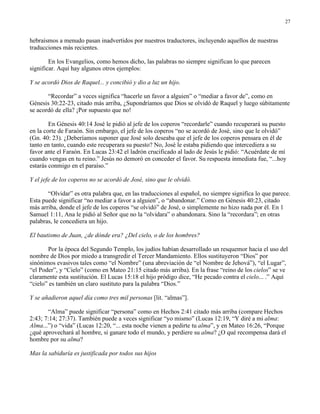 27


hebraísmos a menudo pasan inadvertidos por nuestros traductores, incluyendo aquellos de nuestras
traducciones más recientes.

        En los Evangelios, como hemos dicho, las palabras no siempre significan lo que parecen
significar. Aquí hay algunos otros ejemplos:

Y se acordó Dios de Raquel... y concibió y dio a luz un hijo.

       “Recordar” a veces significa “hacerle un favor a alguien” o “mediar a favor de”, como en
Génesis 30:22-23, citado más arriba, ¿Supondríamos que Dios se olvidó de Raquel y luego súbitamente
se acordó de ella? ¡Por supuesto que no!

        En Génesis 40:14 José le pidió al jefe de los coperos “recordarle” cuando recuperará su puesto
en la corte de Faraón. Sin embargo, el jefe de los coperos “no se acordó de José, sino que le olvidó”
(Gn. 40: 23). ¿Deberíamos suponer que José solo deseaba que el jefe de los coperos pensara en él de
tanto en tanto, cuando este recuperara su puesto? No, José le estaba pidiendo que intercediera a su
favor ante el Faraón. En Lucas 23:42 el ladrón crucificado al lado de Jesús le pidió: “Acuérdate de mí
cuando vengas en tu reino.” Jesús no demoró en conceder el favor. Su respuesta inmediata fue, “...hoy
estarás conmigo en el paraíso.”

Y el jefe de los coperos no se acordó de José, sino que le olvidó.

       “Olvidar” es otra palabra que, en las traducciones al español, no siempre significa lo que parece.
Esta puede significar “no mediar a favor a alguien”, o “abandonar.” Como en Génesis 40:23, citado
más arriba, donde el jefe de los coperos “se olvidó” de José, o simplemente no hizo nada por él. En 1
Samuel 1:11, Ana le pidió al Señor que no la “olvidara” o abandonara. Sino la “recordara”; en otras
palabras, le concediera un hijo.

El bautismo de Juan, ¿de dónde era? ¿Del cielo, o de los hombres?

       Por la época del Segundo Templo, los judíos habían desarrollado un resquemor hacia el uso del
nombre de Dios por miedo a transgredir el Tercer Mandamiento. Ellos sustituyeron “Dios” por
sinónimos evasivos tales como “el Nombre” (una abreviación de “el Nombre de Jehová”), “el Lugar”,
“el Poder”, y “Cielo” (como en Mateo 21:15 citado más arriba). En la frase “reino de los cielos” se ve
claramente esta sustitución. El Lucas 15:18 el hijo pródigo dice, “He pecado contra el cielo... .” Aquí
“cielo” es también un claro sustituto para la palabra “Dios.”

Y se añadieron aquel día como tres mil personas [lit. “almas”].

       “Alma” puede significar “persona” como en Hechos 2:41 citado más arriba (compare Hechos
2:43; 7:14; 27:37). También puede a veces significar “yo mismo” (Lucas 12:19, “Y diré a mi alma:
Alma...”) o “vida” (Lucas 12:20, “... esta noche vienen a pedirte tu alma”, y en Mateo 16:26, “Porque
¿qué aprovechará al hombre, si ganare todo el mundo, y perdiere su alma? ¿O qué recompensa dará el
hombre por su alma?

Mas la sabiduría es justificada por todos sus hijos
 