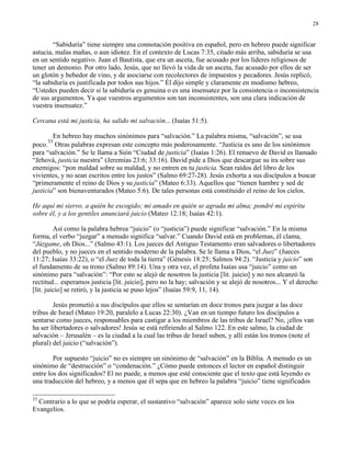 28


        “Sabiduría” tiene siempre una connotación positiva en español, pero en hebreo puede significar
astucia, malas mañas, o aun idiotez. En el contexto de Lucas 7:35, citado más arriba, sabiduría se usa
en un sentido negativo. Juan el Bautista, que era un asceta, fue acusado por los líderes religiosos de
tener un demonio. Por otro lado, Jesús, que no llevó la vida de un asceta, fue acusado por ellos de ser
un glotón y bebedor de vino, y de asociarse con recolectores de impuestos y pecadores. Jesús replicó,
“la sabiduría es justificada por todos sus hijos.” Él dijo simple y claramente en modismo hebreo,
“Ustedes pueden decir si la sabiduría es genuina o es una insensatez por la consistencia o inconsistencia
de sus argumentos. Ya que vuestros argumentos son tan inconsistentes, son una clara indicación de
vuestra insensatez.”

Cercana está mi justicia, ha salido mi salvación... (Isaías 51:5).

        En hebreo hay muchos sinónimos para “salvación.” La palabra misma, “salvación”, se usa
      33
poco. Otras palabras expresan este concepto más poderosamente. “Justicia es uno de los sinónimos
para “salvación.” Se le llama a Sión “Ciudad de justicia” (Isaías 1:26). El renuevo de David es llamado
“Jehová, justicia nuestra” (Jeremías 23:6; 33:16). David pide a Dios que descargue su ira sobre sus
enemigos: “pon maldad sobre su maldad, y no entren en tu justicia. Sean raídos del libro de los
vivientes, y no sean escritos entre los justos” (Salmo 69:27-28). Jesús exhorta a sus discípulos a buscar
“primeramente el reino de Dios y su justicia” (Mateo 6:33). Aquellos que “tienen hambre y sed de
justicia” son bienaventurados (Mateo 5:6). De tales personas está constituido el reino de los cielos.

He aquí mi siervo, a quién he escogido; mi amado en quién se agrada mi alma; pondré mi espíritu
sobre él, y a los gentiles anunciará juicio (Mateo 12:18; Isaías 42:1).

         Así como la palabra hebrea “juicio” (o “justicia”) puede significar “salvación.” En la misma
forma, el verbo “juzgar” a menudo significa “salvar.” Cuando David está en problemas, él clama,
“Júzgame, oh Dios...” (Salmo 43:1). Los jueces del Antiguo Testamento eran salvadores o libertadores
del pueblo, y no jueces en el sentido moderno de la palabra. Se le llama a Dios, “el Juez” (Jueces
11:27; Isaías 33:22), o “el Juez de toda la tierra” (Génesis 18:25; Salmos 94:2). “Justicia y juicio” son
el fundamento de su trono (Salmo 89:14). Una y otra vez, el profeta Isaías usa “juicio” como un
sinónimo para “salvación”: “Por esto se alejó de nosotros la justicia [lit. juicio] y no nos alcanzó la
rectitud... esperamos justicia [lit. juicio], pero no la hay; salvación y se alejó de nosotros... Y el derecho
[lit. juicio] se retiró, y la justicia se puso lejos” (Isaías 59:9, 11, 14).

        Jesús prometió a sus discípulos que ellos se sentarían en doce tronos para juzgar a las doce
tribus de Israel (Mateo 19:20, paralelo a Lucas 22:30). ¿Van en un tiempo futuro los discípulos a
sentarse como jueces, responsables para castigar a los miembros de las tribus de Israel? No, ¡ellos van
ha ser libertadores o salvadores! Jesús se está refiriendo al Salmo 122. En este salmo, la ciudad de
salvación – Jerusalén – es la ciudad a la cual las tribus de Israel suben, y allí están los tronos (note el
plural) del juicio (“salvación”).

        Por supuesto “juicio” no es siempre un sinónimo de “salvación” en la Biblia. A menudo es un
sinónimo de “destrucción” o “condenación.” ¿Cómo puede entonces el lector en español distinguir
entre los dos significados? El no puede, a menos que esté consciente que el texto que está leyendo es
una traducción del hebreo, y a menos que él sepa que en hebreo la palabra “juicio” tiene significados

33
  Contrario a lo que se podría esperar, el sustantivo “salvación” aparece solo siete veces en los
Evangelios.
 