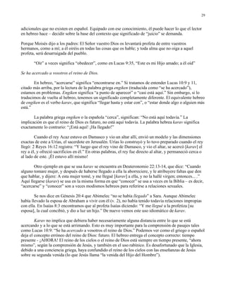 29


adicionales que no existen en español. Equipado con ese conocimiento, él puede hacer lo que el lector
en hebreo hace – decidir sobre la base del contexto que significado de “juicio” se demanda.

Porque Moisés dijo a los padres: El Señor vuestro Dios os levantará profeta de entre vuestros
hermanos, como a mí; a él oiréis en todas las cosas que os hable; y toda alma que no oiga a aquel
profeta, será desarraigada del pueblo.

       “Oír” a veces significa “obedecer”, como en Lucas 9:35, “Este es mi Hijo amado; a él oíd”

Se ha acercado a vosotros el reino de Dios.

       En hebreo, “acercarse” significa “encontrarse en.” Si tratamos de entender Lucas 10:9 y 11,
citado más arriba, por la lectura de la palabra griega engiken (traducida como “se ha acercado”),
estamos en problemas. Engiken significa “a punto de aparecer” o “casi está aquí.” Sin embargo, si lo
traducimos de vuelta al hebreo, tenemos un significado completamente diferente. El equivalente hebreo
de engiken es el verbo karav, que significa “llegar hasta y estar con”, o “estar donde algo o alguien más
está.”

       La palabra griega engiken o la española “cerca”, significan: “No está aquí todavía.” La
implicación es que el reino de Dios es futuro, no está aquí todavía. La palabra hebrea karav significa
exactamente lo contrario: “¡Está aquí! ¡Ha llegado!”

        Cuando el rey Acaz estuvo en Damasco y vio un altar allí, envió un modelo y las dimensiones
exactas de este a Urías, el sacerdote en Jerusalén. Urías lo construyó y lo tuvo preparado cuando el rey
llegó: 2 Reyes 16:12 registra: “Y luego que el rey vino de Damasco, y vio el altar, se acercó [karav] el
rey a él, y ofreció sacrificios en él.” En otras palabras, el rey fue directo al altar, y permaneció cerca o
al lado de este. ¡Él estuvo allí mismo!

       Otro ejemplo en que se usa karav se encuentra en Deuteronomio 22:13-14, que dice: “Cuando
alguno tomare mujer, y después de haberse llegado a ella la aborreciere, y le atribuyere faltas que den
que hablar, y dijere: A esta mujer tomé, y me llegué [karav] a ella, y no la hallé virgen; entonces... .”
Aquí llegarse (karav) se usa en la misma forma en que “conocer” se usa a veces en la Biblia – es decir,
“acercarse” y “conocer” son a veces modismos hebreos para referirse a relaciones sexuales.

        Se nos dice en Génesis 20:4 que Abimelec “no se había llegado” a Sara. Aunque Abimelec
había llevado la esposa de Abraham a vivir con él (v. 2), no había tenido todavía relaciones impropias
con ella. En Isaías 8:3 encontramos que al profeta Isaías diciendo: “Y me llegué a la profetiza [su
esposa], la cual concibió, y dio a luz un hijo.” De nuevo vemos este uso idiomático de karav.

        Karav no implica que debiera haber necesariamente alguna distancia entre lo que se está
acercando y a lo que se está arrimando. Esto es muy importante para la comprensión de pasajes tales
como Lucas 10:9: “Se ha acercado a vosotros el reino de Dios.” Podemos ver como el griego o español
deja el concepto erróneo del reino de Dios: futuro. El hebreo entrega el concepto correcto: tiempo
presente - ¡AHORA! El reino de los cielos o el reino de Dios está siempre en tiempo presente, “ahora
mismo”, según la comprensión de Jesús, y también en el uso rabínico. Es desafortunado que la Iglesia,
debido a una conciencia griega, haya confundido el reino de los cielos con las enseñanzas de Jesús
sobre su segunda venida (lo que Jesús llama “la venida del Hijo del Hombre”).
 