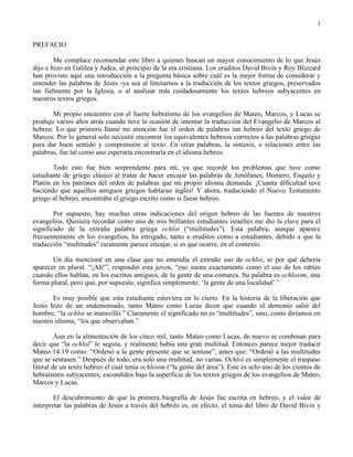 3


PREFACIO

        Me complace recomendar este libro a quienes buscan un mayor conocimiento de lo que Jesús
dijo e hizo en Galilea y Judea, al principio de la era cristiana. Los eruditos David Bivin y Roy Blizzard
han provisto aquí una introducción a la pregunta básica sobre cuál es la mejor forma de considerar y
entender las palabras de Jesús -ya sea al limitarnos a la traducción de los textos griegos, preservados
tan fielmente por la Iglesia, o al analizar más cuidadosamente los textos hebreos subyacentes en
nuestros textos griegos.

       Mi propio encuentro con el fuerte hebraísmo de los evangelios de Mateo, Marcos, y Lucas se
produjo varios años atrás cuando tuve la ocasión de intentar la traducción del Evangelio de Marcos al
hebreo. Lo que primero llamó mi atención fue el orden de palabras tan hebreo del texto griego de
Marcos. Por lo general solo necesité encontrar los equivalentes hebreos correctos a las palabras griegas
para dar buen sentido y comprensión al texto. En otras palabras, la sintaxis, o relaciones entre las
palabras, fue tal como uno esperaría encontrarla en el idioma hebreo.

       Todo esto fue bien sorprendente para mí, ya que recordé los problemas que tuve como
estudiante de griego clásico al tratar de hacer encajar las palabras de Jenófanes, Homero, Esquilo y
Platón en los patrones del orden de palabras que mi propio idioma demanda. ¡Cuanta dificultad tuve
haciendo que aquellos antiguos griegos hablaran inglés! Y ahora, traduciendo el Nuevo Testamento
griego al hebreo, encontraba el griego escrito como si fuese hebreo.

        Por supuesto, hay muchas otras indicaciones del origen hebreo de las fuentes de nuestros
evangelios. Quisiera recordar como una de mis brillantes estudiantes israelíes me dio la clave para el
significado de la extraña palabra griega ochloi (“multitudes”). Esta palabra, aunque aparece
frecuentemente en los evangelios, ha intrigado, tanto a eruditos como a estudiantes, debido a que la
traducción “multitudes” raramente parece encajar, si es que ocurre, en el contexto.

       Un día mencioné en una clase que no entendía el extraño uso de ochloi, ni por qué debería
aparecer en plural. “¡Ah!”, respondió esta joven, “eso suena exactamente como el uso de los rabíes
cuando ellos hablan, en los escritos antiguos, de la gente de una comarca. Su palabra es ochlosim, una
forma plural, pero que, por supuesto, significa simplemente, ‘la gente de una localidad’.”

       Es muy posible que esta estudiante estuviera en lo cierto. En la historia de la liberación que
Jesús hizo de un endemoniado, tanto Mateo como Lucas dicen que cuando el demonio salió del
hombre, “la ochloi se maravilló.” Claramente el significado no es “multitudes”, sino, como diríamos en
nuestro idioma, “los que observaban.”

         Aun en la alimentación de los cinco mil, tanto Mateo como Lucas, de nuevo se combinan para
decir que “la ochloi” le seguía, y realmente había una gran multitud. Entonces parece mejor traducir
Mateo 14:19 como: “Ordenó a la gente presente que se sentase”, antes que: “Ordenó a las multitudes
que se sentasen.” Después de todo, era solo una multitud, no varias. Ochloi es simplemente el traspaso
literal de un texto hebreo el cual tenía ochlosim (“la gente del área”). Este es solo uno de los cientos de
hebraísmos subyacentes, escondidos bajo la superficie de los textos griegos de los evangelios de Mateo,
Marcos y Lucas.

        El descubrimiento de que la primera biografía de Jesús fue escrita en hebreo, y el valor de
interpretar las palabras de Jesús a través del hebreo es, en efecto, el tema del libro de David Bivin y
 