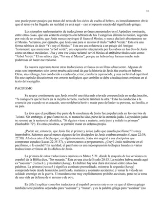 31


uno puede poner pasajes que tratan del reino de los cielos de vuelta al hebreo, es inmediatamente obvio
que el reino ya ha llegado, en realidad ya está aquí – casi el opuesto exacto del significado griego.

        Los ejemplos suplementarios de traducciones erróneas presentados en el Apéndice mostrarán,
entre otras cosas, que una correcta comprensión hebraica de los Evangelios elimina la noción, sugerida
por más de un erudito, que Jesús nunca creyó que él fuera el Mesías, y nunca declaró abiertamente ser
el Mesías. Veremos, por ejemplo, que Jesús usó para sí mismo el título “Arbol Verde.” Esta era una
forma rabínica de decir “Yo soy el Mesías.” Esta era una referencia a un pasaje del Antiguo
Testamento que menciona “árbol verde”, una expresión interpretada por los sabios en los días de Jesús
como un título mesiánico. Una y otra vez Jesús reclamó ser el Mesías al atribuirse títulos tales como
“Arbol Verde.” El no salió y dijo, “Yo soy el Mesías”, porque en hebreo hay formas mucho más
poderosas de hacer ese reclamo.

        Es nuestra esperanza tratar otras traducciones erróneas en un libro subsecuente. Algunas de
estas son importantes solo como prueba adicional de que la historia de Jesús fue escrita en hebreo.
Otras, sin embargo, han conducido a confusión, error, conducta equivocada, y aun esclavitud espiritual.
En este capítulo discutiremos tres errores teológicos que también se debe a traducciones erróneas en el
texto del evangelio.

PACIFISMO

        Se acepta comúnmente que Jesús enseñó una ética más elevada compendiada en su declaración,
“A cualquiera que te hiera en la mejilla derecha, vuélvele también la otra.” Esto ha conducido a la
creencia que cuando se es atacado, uno no debería herir o matar para defender su persona, su familia, o
su país.

       La idea que el pacifismo fue parte de la enseñanza de Jesús fue popularizada en los escritos de
Tolstoi. Sin embargo, el pacifismo no es, ni nunca ha sido, parte de la creencia judía. La posición judía
se resume en la sentencia talmúdica, “Si alguien viene a matarte, anticípate y mátale tu primero”
(Sanhedrin 72ª). En otras palabras, se permite matar en defensa propia.

       ¿Puede ser, entonces, que Jesús fue el primer y único judío que enseñó pacifismo? Es muy
improbable. Sabemos que al menos algunos de los discípulos de Jesús estaban armados (Lucas 22:38;
22:50). Añada a esto el hecho que, en algún momento, Jesús aún sugirió a sus discípulos que
compraran espadas (Lucas 22:35-37), y comenzamos a preguntarnos, ¿Creyó Jesús realmente en el
pacifismo, o lo enseñó? En realidad, el pacifismo es una incomprensión teológica basada en varias
traducciones erróneas de los dichos de Jesús.

       La primera de estas traducciones erróneas es Mateo 5:21, dónde la mayoría de las versiones en
español de la Biblia dice, “No matarás.” Esta es una cita de Exodo 20:13. La palabra hebrea usada aquí
es “asesinar” (ratzach ), y no matar (harag). En hebreo hay una clara distinción entre estas dos
palabras. La primera (ratzach ) significa asesinato premeditado, mientras la segunda (harag)
comprende todo desde homicidio justificado, matanza y asesinato accidental, y tomar la vida de un
soldado enemigo en la guerra. El mandamiento muy explícitamente prohibe asesinato, pero no la toma
de una vida en defensa de sí mismo o de otro.

      Es difícil explicar como los traductores al español cometen este error ya que el idioma griego
también tiene palabras separadas para “asesinar” y “matar”, y es la palabra griega para “asesinar” (no
 