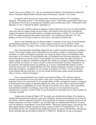 32


“matar”) que se usa en Mateo 5:21. Aún sin conocimiento del hebreo, los traductores al español del
Nuevo Testamento deberían haber traducido aquí correctamente “asesinar”, y no “matar.

        Un segundo dicho de Jesús en el cual se basa el pacifismo es Mateo 5:39ª, usualmente
traducido, “No resistan el mal,” o “No resistáis al que es malo.” ¿Pudo Jesús siquiera haber dicho esto a
sus discípulos? Si él lo hizo, su declaración contradice otras escrituras tales como, “Aborreced lo malo”
(Romanos 12:19), y “Resistid al diablo” (Santiago 4:7).

       Una vez más, el hebreo entrega la respuesta. Cuando traducimos este verso de vuelta al hebreo,
vemos que Jesús no estaba creando un nuevo dicho, sino citando un proverbio bien conocido del
Antiguo Testamento. Este proverbio aparece, con ligeras variaciones, en Salmo 37:1,8 y Proverbios
24:19. En español moderno traduciríamos esta máxima: “No compitas con malvados.” En otras
palabras, no trates de rivalizar o luchar en contra de un vecino que te ha hecho mal.

       Jesús no está enseñando que uno debiera rendirse o someterse al mal; antes, él está enseñando
que deberíamos renunciar a “devolver”, o tomar venganza contra un vecino rencilloso. Como
Proverbios 24:29 dice: “No digas: Como me hizo así le haré; daré el pago al hombre según su obra.”

        Jesús está expresando un principio importante que se aplica a nuestras relaciones con amigos y
vecinos. No se aplica cuando somos confrontados con un asesino, violador, u otra persona violenta
semejante; ni cuando enfrentamos al enemigo en el campo de batalla. Jesús no está hablando sobre
como tratar con la violencia. Él está hablando sobre los fundamentos de relaciones fraternales, y sobre
como relacionarnos con nuestro vecino. Si, por ejemplo, un vecino arroja una cubeta de basura en
nuestro césped, no debemos contraatacar arrojando dos cubetas en su césped. Si alguien interrumpe el
tráfico enfrente de nosotros, no vamos a tomarle y tratar de descarrilarlo. El desear “desquitarse” es,
por supuesto, una respuesta natural; sin embargo, no es nuestra responsabilidad castigar a nuestro
vecino por esta acción. Esa responsabilidad es de Dios. Debemos responder a nuestro vecino en una
forma que le desarme y avergüence por sus acciones. Proverbios 25:21 dice: “si el que te aborrece
tuviere hambre dale de comer pan, y si tuviere sed dale de beber agua; porque ascuas amontonarás
sobre su cabeza, y Jehová te lo pagará.”

        Una vez que descubrimos como traducir correctamente Mateo 5:39ª, podemos entonces
entender correctamente los versos que siguen. Cada verso es una ilustración que como deberíamos
reaccionar frente a un vecino hostil. Si, por ejemplo (Mateo 5:39b), un amigo nos insulta y avergüenza
al abofetearnos en la mejilla, no debemos golpearle de vuelta, sino antes ofrecer nuestra otra mejilla.
Este, a propósito, es probablemente el más conocido de los dichos en los cuales se basa el pacifismo.
Correctamente entendido, sin embargo, este no tiene nada que ver con situaciones de guerra,
defenderse de un asesino, o resistir el mal. Es una ilustración de como tratar con un vecino enojado, un
“enemigo” personal.

        Traducciones erróneas de Mateo 5:39ª ha creado una contradicción teológica. Pero cuando se
entiende hebraicamente esta expresión, antes que contradecir, armoniza hermosamente con el resto de
la Escritura. ¡Nuestra respuesta al mal debe ser de resistencia! Es incorrecto moralmente tolerar el mal.
Nuestra respuesta a un vecino “exaltado”, por otro lado, debe ser completamente diferente. Su enojo
será solo temporal si respondemos en una forma bíblica: “Mirad que ninguno pague a otro mal por mal;
antes seguid siempre lo bueno uno para con otros, y para con todos"”(1 Tesalonicenses 5:15); “No
devolviendo mal por mal, ni maldición por maldición, sino por el contrario, bendiciendo, sabiendo que
fuisteis llamados para que heredaseis bendición” (1 Pedro3:9); “Bendecid a los que os persiguen;
 