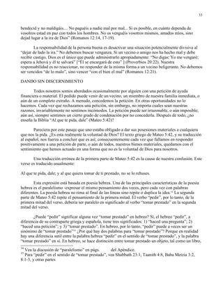 33


bendecid y no maldigáis.... No paguéis a nadie mal por mal... Si es posible, en cuánto dependa de
vosotros estad en paz con todos los hombres. No os venguéis vosotros mismos, amados míos, sino
dejad lugar a la ira de Dios” (Romanos 12:14, 17-19).

        La responsabilidad de la persona buena es desactivar una situación potencialmente divisiva al
“dejar de lado la ira.” No debemos buscar venganza. Si un vecino o amigo nos ha hecho mal y debe
recibir castigo, Dios es el único que puede administrarlo apropiadamente: “No digas: Yo me vengaré;
espera a Jehová y él te salvará” [“Él se encargará de esto” ] (Proverbios 20:22). Nuestra
responsabilidad es no reaccionar, no responder de la misma forma a un vecino beligerante. No debemos
ser vencidos “de lo malo”, sino vencer “con el bien el mal” (Romanos 12:21).

DANDO SIN DISCERNIMIENTO

        Todos nosotros somos abordados ocasionalmente por alguien con una petición de ayuda
financiera o material. El pedido puede venir de un vecino, un miembro de nuestra familia inmediata, o
aún de un completo extraño. A menudo, concedemos la petición. En otras oportunidades no lo
hacemos. Cada vez que rechazamos una petición, sin embargo, no importa cuales sean nuestras
razones, invariablemente no sentimos incómodos. La petición puede ser irrazonable, o aún imposible;
aún así, siempre sentimos un cierto grado de condenación por no concederla. Después de todo, ¿no
enseña la Biblia “Al que te pida, dale” (Mateo 5:42)?

       Pareciera por este pasaje que uno estaba obligado a dar sus posesiones materiales a cualquiera
que nos la pida. ¿Es esta realmente la voluntad de Dios? El texto griego de Mateo 5:42, y su traducción
al español, nos fuerza a concluir que es así; consecuentemente cada vez que fallamos en responder
positivamente a una petición de parte, o aún de todos, nuestros bienes materiales, quedamos con el
sentimiento que hemos actuado en una forma que no es la voluntad de Dios para nosotros.

       Una traducción errónea de la primera parte de Mateo 5:42 es la causa de nuestra confusión. Este
verso es traducido usualmente:

Al que te pida, dale; y al que quiera tomar de ti prestado, no se lo rehuses.

       Esta expresión está basada en poesía hebrea. Una de las principales características de la poesía
hebrea es el paralelismo -expresar el mismo pensamiento dos veces, pero cada vez con palabras
diferentes. La poesía hebrea no rima al final de las líneas sino repite o duplica la idea.34 La segunda
parte de Mateo 5:42 repite el pensamiento de la primera mitad. El verbo “pedir”, por lo tanto, de la
primera mitad del verso, debería ser paralelo en significado al verbo “tomar prestado” en la segunda
mitad del verso.

       ¿Puede “pedir” significar alguna vez “tomar prestado” en hebreo? Sí, el hebreo “pedir”, a
diferencia de su contraparte griega y española, tiene tres significados: 1) “haced una pregunta”; 2)
“haced una petición”; y 3) “tomar prestado”. En hebreo, por lo tanto, “pedir” puede a veces ser un
sinónimo de “tomar prestado”35 ¿Por qué hay dos palabras para “tomar prestado”? Porque en realidad
hay una diferencia sutil entre la palabra hebrea “pedir” en el sentido de “tomar prestado”, y la palabra
“tomar prestado” en sí. En hebreo, se hace distinción entre tomar prestado un objeto, tal como un libro,
34
  Vea la discusión de “paralelismo” en págs.       del Apéndice.
35
  Para “pedir” en el sentido de “tomar prestado”, vea Shabbath 23:1, Taanith 4:8, Baba Metzia 3:2,
8:1-3, y otras partes
 