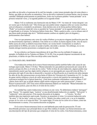 34


que debe ser devuelto a la persona de la cuál fue tomado, y entre tomar prestado algo tal como dinero o
harina, que debe ser devuelto en naturaleza. Uno no devuelve realmente la misma harina, sino la misma
cantidad. Hablando poéticamente en paralelismo, Jesús usa la primera palabra “tomar prestado” en la
primera mitad del verso, y la segunda palabra en la segunda mitad.

        Mateo 5:42 es realmente una ilustración más de Mateo 5:39ª, “no trates de ‘tomar desquite’ con
un vecino que te ha hecho mal.” Otra forma que uno podría tomar venganza sobre un vecino rencilloso
sería al rehusarse a extenderle un préstamo. Jesús declara esto en la forma poética hebrea típica.
“Pedir” en la primera mitad del verso es paralelo ha “tomar prestado” en la segunda mitad del verso, y
el significado es el mismo. En hermoso hebreo Jesús dice, “Dale a quién te pida, y no te rehuses ante el
que desea pedir prestado algo de ti.” Definitivamente confuso en español, pero en elegante y
perfectamente claro hebreo.

        Una vez que ponemos este verso de vuelta al hebreo ya no provee ninguna justificación para dar
sin discernimiento espiritual y sabiduría. Este dicho no se refiere en forma alguna al dar, sino de nuevo
habla acerca de cómo se debería reaccionar frente a un vecino hostil. Ciertamente se enseña la
generosidad en la Biblia, así como el ayudar al pobre, desvalido y anciano. Sin embargo, no se nos
manda entregar nuestras posesiones a cualquiera que nos lo pida.

       Se nos exhorta a ser buenos mayordomos de lo que Dios nos ha confiado (Compare, por
ejemplo, la Parábola de los Talentos en Mateo 25:14-30). Uno no puede disponer neciamente de sus
posesiones, ni darlas sin que Dios nos dirija sobre como hacerlo.

LA TEOLOGÍA DEL MARTIRIO

        Una traducción errónea de la octava bienaventuranza podría también haber sido causa de una
teología equivocada. Mateo 5:10 dice: “Bienaventurados los que padecen persecución por causa de la
justicia, porque de ellos es el reino de los cielos.” Sobre la base de esta traducción, alguien podría muy
naturalmente asumir que hay algún mérito religioso en ser perseguido por causa del reino de Dios. A
principios del siglo II esta idea se desarrolló y encontró su fructificación en el martirio de miles durante
los años de las diez persecuciones severas hasta el Edicto de Tolerancia de Constantino en 311. La idea
de ganar mérito religioso a través de sufrir persecución o a través del martirio ha continuado en la
conciencia teológica de la Iglesia hasta hoy. ¿Está Jesús realmente refiriéndose a esto en Mateo 5:10?
¿Quiso Jesús decir que se puede obtener algún mérito religioso por sufrir persecución? ¿Vamos a
buscar la persecución? ¡No! Esta octava bienaventuranza debería ser traducida: “Bienaventurados los
que buscan la justicia, pues de ellos es el reino de los cielos.”

       En realidad hay cuatro traducciones erróneas en este verso. No deberíamos traducir “perseguir”
sino “buscar.” En segundo lugar, “justicia” es una desafortunada traducción en español. “Salvación” o
“redención” sería más preciso. (Vea nuestra discusión en la página          .), Tercero, “de ellos”
también deja una impresión equivocada. Nosotros no poseemos el reino. La correcta traducción sería
“de estos” o “de los tales” como en Lucas 18:16, “Dejad a los niños venid a mí, y no se lo impidáis;
porque de los tales es el reino de Dios.” En cuarto lugar, El reino de los cielos no es futuro, como tan
frecuentemente se asume. (Vea nuestra discusión en páginas          .)

       En la octava bienaventuranza Jesús no está hablando para nada de persecución. Él está
describiendo personas cuyo principal deseo es que Dios redima el mundo. Las bienaventuranzas son
una descripción del tipo de personas que componen el reino de los cielos. Esta bienaventuranza, como
 