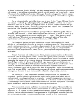 35


las demás, caracteriza al “hombre del reino”, que desea por sobre todo que Dios gobierne en la vida de
toda persona. La octava bienaventuranza hace eco de la cuarta de aquellos que “tienen hambre y sed de
[‘desean por sobre todo’] justicia”, en otras palabras, que Dios salve a los perdidos. También hace eco
de esto Mateo 6:33 donde Jesús dice que debemos “buscar primero [‘desear por sobre todo’] su justicia
[‘salvación’].”

       Salvar a los perdidos fue la prioridad número uno de Jesús. Él dijo, “Porque el Hijo del Hombre
vino a buscar y a salvar lo que se había perdido” (Lucas 19:10). En Mateo 5:10 Jesús está de nuevo
enfatizando que el tipo de personas que componen el reino de Dios son aquellas que desean más que
cualquier cosa ver que Dios salve a los perdidos, aquellas que oran “venga tu reino” (una exhortación
que significa “reina Dios sobre más y más individuos”).

        ¿Cómo pudo “buscar” ser confundido con “perseguir”? Si uno sabe hebreo, podría entender
fácilmente como pasó esto. La palabra hebrea radaf tiene dos significado: 1) “buscar” o “cazar”, y 2)
“perseguir.” No tendría sentido, por ejemplo, traducir Isaías 51:1 como, “Oídme, los que perseguís
(radaf) la justicia...” El contexto nos fuerza a traducir “los que seguís la justicia.” Este doble
significado de radaf causó que fuera traducido erróneamente en Mateo 5:10.

       Sin embargo, si decimos que Mateo 5:10 no tiene nada que ver con persecución, ¿cómo
deberían ser explicados los próximos dos versos, que sí mencionan persecución? “Bienaventurados sois
cuando por mi causa os vituperen y os persigan, y digan toda clase de mal contra vosotros, mintiendo.
Gozaos y alegraos, porque vuestro galardón es grande en los cielos; porque así persiguieron a los
profetas que fueron antes de vosotros” (Mateo 5:11-12). ¿No está prometido aquí recompensa por
persecución?

        Cuando observamos más cuidadosamente el texto, notamos un cambio súbito en el pronombre
(en verso 11 y 12) de tercera persona (“ellos”, “de ellos”) ha segunda persona (“vosotros”, “vuestro”).
Esta es una clara indicación que estos versos no fueron originalmente una parte del sermón de Jesús en
la montaña, sino una parte de otro contexto o historia. Ellos fueron probablemente puestos después de
Mateo 5:10 por el editor de la fuente de Mateo debido a que la palabra “persecución”, aparece en
ambos pasajes. En realidad Mateo 5:11-12 no trata del mismo tema que Mateo 5:10. Estos dos versos
fueron, tal vez dados en el contexto de la enseñanza de Jesús a sus discípulos después de su
resurrección. Durante ese período de cuarenta días, Jesús preparó y educó a sus discípulos para lo que
venía. Jesús supo que debido a que él había tenido una muerte de criminal sus discípulos serían tratados
con sospecha y desprecio. Él se dio cuenta que ellos enfrentarían antagonismo y ostracismo.

        En Mateo 5:11-12, Jesús sí habla a sus discípulos sobre persecución; y él sí promete una
recompensa a aquellos que sufren, sólo porque son sus discípulos. Aunque todavía aquí, Jesús no
estaba animando a sus discípulos a buscar la persecución y el martirio para ganar una recompensa
celestial. Él estaba hablando sobre cuál debía ser la actitud de los discípulos cuando fueran maldecidos
y calumniados por sus coterráneos. Ellos no debían desanimarse, sino antes regocijarse al darse cuenta
que sus predecesores, los profetas, enfrentaron el mismo tipo de persecución.

        Vamos a repetir la pregunta que hicimos al comienzo de este capítulo: “¿Son en realidad tan
importantes las muchas traducciones erróneas que encontramos en los Evangelios?” Creemos que la
respuesta es un “SÍ” enfático. Nos preocupa todas las traducciones erróneas o incomprensiones de la
Biblia, sin importar cuán insignificantes ellas puedan parecer. Si la Biblia es la comunicación de Dios
para nosotros, y creemos que es así, entonces sabemos que lo que él ha dicho es de suprema
 