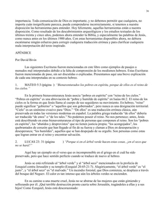 36


importancia. Toda comunicación de Dios es importante, y no debemos permitir que cualquiera, no
importa cuán insignificante parezca, pueda comprenderse incorrectamente, si tenemos a nuestra
disposición las herramientas para entender. Hoy felizmente, aquellas herramientas están a nuestra
disposición. Como resultado de los descubrimientos arqueológicos y los estudios textuales de los
últimos treinta y cinco años, podemos ahora entender la Biblia, y especialmente las palabras de Jesús,
como nunca antes en los últimos 1900 años. Con estas herramientas disponibles ahora, no debiera
escatimarse ningún esfuerzo para corregir cualquiera traducción errónea y para clarificar cualquiera
mala interpretación del texto inspirado.

APÉNDICE

Por David Bivin

       Las siguientes Escrituras fueron mencionadas en este libro como ejemplos de pasajes a
menudos mal interpretados debido a la falta de comprensión de los modismos hebreos. Estas Escrituras
fueron mencionadas de paso, sin ser discutidas o explicadas. Presentamos aquí una breve explicación
de cada una interpretadas en su contexto hebreo.

1.      MATEO 5:3 (página ): “Bienaventurados los pobres en espíritu, porque de ellos es el reino de
los cielos.”

        En la primera bienaventuranza Jesús asocia “pobres en espíritu” con “reino de los cielos.”
“Pobres en espíritu” es una abreviación de “pobre y humilde de espíritu” en Isaías 66:2. El reino de los
cielos es la forma en que Jesús llama al cuerpo de sus seguidores su movimiento. En hebreo, “reino”
puede significar “gobierno” o “aquellos que son gobernados”, pero nunca es una designación territorial.
“Cielo” es un sinónimo evasivo para “Dios.” “De ellos” es una traducción errónea clásica, aún
preservada en todas las versiones modernas en español. La palabra griega traducida “de ellos” debería
ser traducida “de estos” o “de los tales.” No podemos poseer el reino. No nos pertenece; antes, Jesús
está describiendo en estas bienaventuranzas el tipo de personas que componen el reino. Son los “pobres
en espíritu”, los “abatidos y desprovistos” que no tienen justicia propia; “los acongojados”, los
quebrantados de corazón que han llegado al fin de su fuerza y claman a Dios en desesperación y
desesperanza; “los humildes”, aquellos que se han despojado de su orgullo. Son personas como estas
que logran entrar en el reino y encontrar salvación.

2.     LUCAS 23: 31 (página          ) “Porque si en el árbol verde hacen estas cosas, ¿en el seco que
no se hará?”

       Aquí hay un ejemplo en el verso que es incomprensible en el griego en el cuál ha sido
preservado, pero que hace sentido perfecto cuando se traduce de nuevo al hebreo.

        Jesús se está refiriendo al “árbol verde” y al “árbol seco” mencionados en la profecía de
Ezequiel contra Jerusalén y su templo (Ezequiel 20:45-21:7). Alegóricamente, “el árbol verde” es “el
justo”, y “el árbol seco” es “el malvado.” Un incendio forestal, que Dios comienza, se desplaza a través
del bosque del Neguev. El calor es tan intenso que aún los árboles verdes se encienden.

        En su camino a una muerte cruel, Jesús no se abstrae de las mujeres que están gimiendo y
sollozando por él. ¡Qué terrible destrucción pronto caería sobre Jerusalén, tragándoles a ellas y a sus
hijos! Como Ezequiel, Jesús está descorazonado:
 