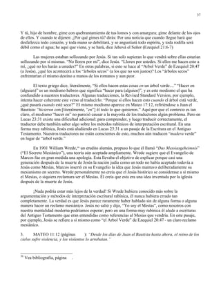 37




Y tú, hijo de hombre, gime con quebrantamiento de tus lomos y con amargura; gime delante de los ojos
de ellos. Y cuando te dijeren: ¿Por qué gimes tú? dirás: Por una noticia que cuando llegue hará que
desfallezca todo corazón, y toda mano se debilitará, y se angustiará todo espíritu, y toda rodilla será
débil como el agua; he aquí que viene, y se hará, dice Jehová el Señor (Ezequiel 21:6-7)

        Las mujeres estaban sollozando por Jesús. Si tan solo supieran lo que vendrá sobre ellas estarían
sollozando por sí mismas. “No lloren por mí”, dice Jesús. “Lloren por ustedes. Si ellos me hacen esto a
mí, ¿qué no les harán a ustedes?” En otras palabras, si esto se hace al “Arbol Verde” de Ezequiel 20:47
(a Jesús), ¿qué les acontecerá a los “árboles secos” (a los que no son justos)? Los “árboles secos”
enfrentarían el mismo destino a manos de los romanos y aun peor.

        El texto griego dice, literalmente, “Si ellos hacen estas cosas en un árbol verde....” “Hacer en
(alguien)” es un modismo hebreo que significa “hacer para (alguien)”, y es este modismo el que ha
confundido a nuestros traductores. Algunas traducciones, la Revised Standard Version, por ejemplo,
intenta hacer coherente este verso al traducirlo: “Porque si ellos hacen esto cuando el árbol está verde,
¿qué pasará cuando esté seco?” El mismo modismo aparece en Mateo 17:12, refiriéndose a Juan el
Bautista: “hicieron con [literalmente, “en”] él todo lo que quisieron.” Aquí por que el contexto es tan
claro, el modismo “hacer en” no pareció causar a la mayoría de los traductores algún problema. Pero en
Lucas 23:31 existe una dificultad adicional: para comprender, y luego traducir correctamente, el
traductor debe también saber algo sobre los métodos rabínicos de interpretación escritural. En una
forma muy rabínica, Jesús está aludiendo en Lucas 23:31 a un pasaje de la Escritura en el Antiguo
Testamento. Nuestros traductores no están conscientes de esto, muchos aún traducen “madera verde”
en lugar de “árbol verde.”

       En 1901 William Wrede,36 un erudito alemán, propuso lo que él llamó “Das Messiasgeheimnis”
(“El Secreto Mesiánico”), una teoría aún aceptada ampliamente. Wrede sugiere que el Evangelio de
Marcos fue en gran medida una apología. Esta llevaba el objetivo de explicar porque casi una
generación después de la muerte de Jesús la nación judía como un todo no había aceptado todavía a
Jesús como Mesías, Marcos insertó en su Evangelio la idea que Jesús mantuvo deliberadamente su
mesianismo en secreto. Wrede personalmente no creía que el Jesús histórico se considerase a sí mismo
el Mesías, o siquiera reclamara ser el Mesías. Él creía que esta era una idea inventada por la iglesia
después de la muerte de Jesús.

       ¡Nada podría estar más lejos de la verdad! Si Wrede hubiera conocido más sobre la
argumentación y métodos de interpretación escritural rabínica, él nunca hubiera errado tan
completamente. La verdad es que Jesús parece raramente haber hablado sin de alguna forma o alguna
manera hacer un reclamo mesiánico. Jesús no salió y dijo, “Yo soy el Mesías”, como nosotros con
nuestra mentalidad moderna podríamos esperar; pero en una forma muy rabínica él alude a escrituras
del Antiguo Testamento que eran entendidas como referencias al Mesías que vendría. En este pasaje,
por ejemplo, Jesús se refiere a sí mismo como “el Arbol Verde” de Ezequiel 20:47 - un claro reclamo
mesiánico.

3.      MATEO 11:12 (páginas           ): “Desde los días de Juan el Bautista hasta ahora, el reino de los
cielos sufre violencia, y los violentos lo arrebatan.”


36
     Vea bibliografía, página   .
 
