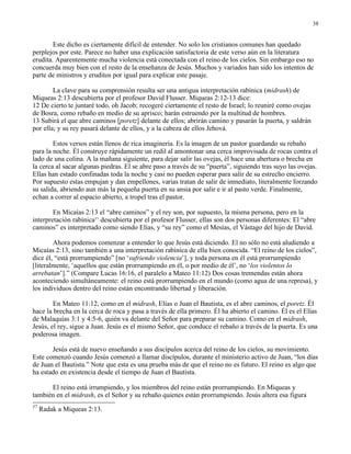38


        Este dicho es ciertamente difícil de entender. No solo los cristianos comunes han quedado
perplejos por este. Parece no haber una explicación satisfactoria de este verso aún en la literatura
erudita. Aparentemente mucha violencia está conectada con el reino de los cielos. Sin embargo eso no
concuerda muy bien con el resto de la enseñanza de Jesús. Muchos y variados han sido los intentos de
parte de ministros y eruditos por igual para explicar este pasaje.

        La clave para su comprensión resulta ser una antigua interpretación rabínica (midrash) de
Miqueas 2:13 descubierta por el profesor David Flusser. Miqueas 2:12-13 dice:
12 De cierto te juntaré todo, oh Jacob; recogeré ciertamente el resto de Israel; lo reuniré como ovejas
de Bosra, como rebaño en medio de su aprisco; harán estruendo por la multitud de hombres.
13 Subirá el que abre caminos [poretz] delante de ellos; abrirán camino y pasarán la puerta, y saldrán
por ella; y su rey pasará delante de ellos, y a la cabeza de ellos Jehová.

        Estos versos están llenos de rica imaginería. Es la imagen de un pastor guardando su rebaño
para la noche. Él construye rápidamente un redil al amontonar una cerca improvisada de rocas contra el
lado de una colina. A la mañana siguiente, para dejar salir las ovejas, él hace una abertura o brecha en
la cerca al sacar algunas piedras. El se abre paso a través de su “puerta”, siguiendo tras suyo las ovejas.
Ellas han estado confinadas toda la noche y casi no pueden esperar para salir de su estrecho encierro.
Por supuesto estas empujan y dan empellones, varias tratan de salir de inmediato, literalmente forzando
su salida, abriendo aun más la pequeña puerta en su ansia por salir e ir al pasto verde. Finalmente,
echan a correr al espacio abierto, a tropel tras el pastor.

        En Micaías 2:13 el “abre caminos” y el rey son, por supuesto, la misma persona, pero en la
interpretación rabínica37 descubierta por el profesor Flusser, ellas son dos personas diferentes: El “abre
caminos” es interpretado como siendo Elías, y “su rey” como el Mesías, el Vástago del hijo de David.

        Ahora podemos comenzar a entender lo que Jesús está diciendo. El no sólo no está aludiendo a
Micaías 2:13, sino también a una interpretación rabínica de ella bien conocida. “El reino de los cielos”,
dice él, “está prorrumpiendo” [no ‘sufriendo violencia’], y toda persona en él está prorrumpiendo
[literalmente, ‘aquellos que están prorrumpiendo en él, o por medio de él’, no ‘los violentos lo
arrebatan’].” (Compare Lucas 16:16, el paralelo a Mateo 11:12) Dos cosas tremendas están ahora
aconteciendo simultáneamente: el reino está prorrumpiendo en el mundo (como agua de una represa), y
los individuos dentro del reino están encontrando libertad y liberación.

        En Mateo 11:12, como en el midrash, Elías o Juan el Bautista, es el abre caminos, el poretz. Él
hace la brecha en la cerca de roca y pasa a través de ella primero. Él ha abierto el camino. Él es el Elías
de Malaquías 3:1 y 4:5-6, quién va delante del Señor para preparar su camino. Como en el midrash,
Jesús, el rey, sigue a Juan. Jesús es el mismo Señor, que conduce el rebaño a través de la puerta. Es una
poderosa imagen.

       Jesús está de nuevo enseñando a sus discípulos acerca del reino de los cielos, su movimiento.
Este comenzó cuando Jesús comenzó a llamar discípulos, durante el ministerio activo de Juan, “los días
de Juan el Bautista.” Note que esta es una prueba más de que el reino no es futuro. El reino es algo que
ha estado en existencia desde el tiempo de Juan el Bautista.

      El reino está irrumpiendo, y los miembros del reino están prorrumpiendo. En Miqueas y
también en el midrash, es el Señor y su rebaño quienes están prorrumpiendo. Jesús altera esa figura
37
     Radak a Miqueas 2:13.
 