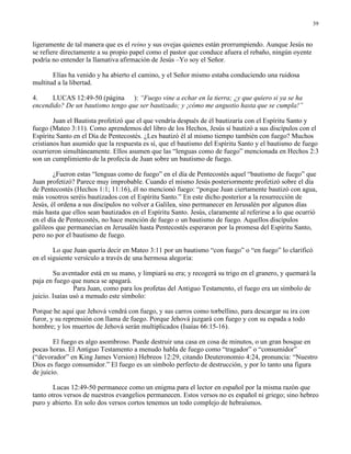 39


ligeramente de tal manera que es el reino y sus ovejas quienes están prorrumpiendo. Aunque Jesús no
se refiere directamente a su propio papel como el pastor que conduce afuera el rebaño, ningún oyente
podría no entender la llamativa afirmación de Jesús –Yo soy el Señor.

       Elías ha venido y ha abierto el camino, y el Señor mismo estaba conduciendo una ruidosa
multitud a la libertad.

4.    LUCAS 12:49-50 (página ): “Fuego vine a echar en la tierra; ¿y que quiero si ya se ha
encendido? De un bautismo tengo que ser bautizado; y ¡cómo me angustio hasta que se cumpla!”

        Juan el Bautista profetizó que el que vendría después de él bautizaría con el Espíritu Santo y
fuego (Mateo 3:11). Como aprendemos del libro de los Hechos, Jesús sí bautizó a sus discípulos con el
Espíritu Santo en el Día de Pentecostés. ¿Les bautizó él al mismo tiempo también con fuego? Muchos
cristianos han asumido que la respuesta es sí, que el bautismo del Espíritu Santo y el bautismo de fuego
ocurrieron simultáneamente. Ellos asumen que las “lenguas como de fuego” mencionada en Hechos 2:3
son un cumplimiento de la profecía de Juan sobre un bautismo de fuego.

        ¿Fueron estas “lenguas como de fuego” en el día de Pentecostés aquel “bautismo de fuego” que
Juan profetizó? Parece muy improbable. Cuando el mismo Jesús posteriormente profetizó sobre el día
de Pentecostés (Hechos 1:1; 11:16), él no mencionó fuego: “porque Juan ciertamente bautizó con agua,
más vosotros seréis bautizados con el Espíritu Santo.” En este dicho posterior a la resurrección de
Jesús, él ordena a sus discípulos no volver a Galilea, sino permanecer en Jerusalén por algunos días
más hasta que ellos sean bautizados en el Espíritu Santo. Jesús, claramente al referirse a lo que ocurrió
en el día de Pentecostés, no hace mención de fuego o un bautismo de fuego. Aquellos discípulos
galileos que permanecían en Jerusalén hasta Pentecostés esperaron por la promesa del Espíritu Santo,
pero no por el bautismo de fuego.

        Lo que Juan quería decir en Mateo 3:11 por un bautismo “con fuego” o “en fuego” lo clarificó
en el siguiente versículo a través de una hermosa alegoría:

        Su aventador está en su mano, y limpiará su era; y recogerá su trigo en el granero, y quemará la
paja en fuego que nunca se apagará.
                Para Juan, como para los profetas del Antiguo Testamento, el fuego era un símbolo de
juicio. Isaías usó a menudo este símbolo:

Porque he aquí que Jehová vendrá con fuego, y sus carros como torbellino, para descargar su ira con
furor, y su reprensión con llama de fuego. Porque Jehová juzgará con fuego y con su espada a todo
hombre; y los muertos de Jehová serán multiplicados (Isaías 66:15-16).

        El fuego es algo asombroso. Puede destruir una casa en cosa de minutos, o un gran bosque en
pocas horas. El Antiguo Testamento a menudo habla de fuego como “tragador” o “consumidor”
(“devorador” en King James Version) Hebreos 12:29, citando Deuteronomio 4:24, pronuncia: “Nuestro
Dios es fuego consumidor.” El fuego es un símbolo perfecto de destrucción, y por lo tanto una figura
de juicio.

        Lucas 12:49-50 permanece como un enigma para el lector en español por la misma razón que
tanto otros versos de nuestros evangelios permanecen. Estos versos no es español ni griego; sino hebreo
puro y abierto. En solo dos versos cortos tenemos un todo complejo de hebraísmos.
 