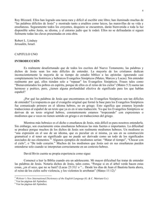 4


Roy Blizzard. Ellos han logrado una tarea rara y difícil al escribir este libro; han iluminado muchas de
“las palabras difíciles de Jesús” y mostrado tanto a eruditos como laicos, las maravillas de su vida y
enseñanzas. Seguramente todos los creyentes, doquiera se encuentren, darán bienvenida a toda la luz
disponible sobre Jesús, su idioma, y el entorno judío que le rodeó. Ellos no se defraudarán si siguen
fielmente todas las claves presentadas en esta obra.

Robert L. Lindsey
Jerusalén, Israel.


CAPITULO UNO

INTRODUCCIÓN

       Es realmente desafortunado que de todos los escritos del Nuevo Testamento, las palabras y
dichos de Jesús sean los más difíciles de entender. La mayoría de los cristianos dedican
inconscientemente la mayoría de su tiempo de estudio bíblico a las epístolas -ignorando casi
completamente los históricos y hebraicos Evangelios Sinópticos (Mateo, Marcos y Lucas). Sin entender
realmente por qué, ellos tienden solo a “repasar” los Evangelios Sinópticos. Frases tales como
“Bienaventurados los pobres en espíritu, porque de ellos es el reino de los cielos” (Mateo 5:3) suena tan
hermoso y poético, pero, ¿tienen alguna profundidad efectiva de significado para los que hablan
español?

       ¿Por qué las palabras de Jesús que encontramos en los Evangelios Sinópticos son tan difíciles
de entender? La respuesta es que el evangelio original que formó la base para los Evangelios Sinópticos
fue comunicado primero en el idioma hebreo, no en griego. Esto significa que estamos leyendo
traducciones al español de un texto que ya es en sí una traducción. Ya que los Evangelios Sinópticos se
derivan de un texto original hebreo, constantemente estamos “tropezando” con expresiones o
modismos que a veces no tienen sentido en griego o en traducciones del griego.

        Mientras más hebraico es el dicho o enseñanza de Jesús, más difícil es para nosotros entenderla.
Sin embargo, son exactamente estas enseñanzas hebraicas las más fuertes o importantes. La dificultad
se produce porque muchos de los dichos de Jesús son realmente modismos hebreos. Un modismo es
“una expresión en el uso de un idioma, que es peculiar en sí misma, ya sea en su construcción
gramatical o al tener un significado que no puede ser derivado como un todo de los significados
asociados de sus elementos.”2 Algunos ejemplos de modismos serían: “Matar el tiempo”, “Chocar con
el cielo”, o “De todo corazón.” Muchos de los modismos que Jesús usó en sus enseñanzas pueden
entenderse solo cuando se interpretan correctamente en un contexto hebreo.

        David Bivin cuenta su propia experiencia como sigue:

        Comencé a leer la Biblia cuando era un adolescente. Mi mayor dificultad fue tratar de entender
las palabras de Jesús. Notaría dichos de Jesús, tales como, “Porque si en el árbol verde hacen estas
cosas, ¿en el seco, que no se hará? (Lucas 23:31)3 o “... Desde los días de Juan el Bautista hasta ahora,
el reino de los cielos sufre violencia, y los violentos lo arrebatan” (Mateo 11:12).4

2
  Webster’s New International Dictionary of the English Language (G. & C. Merriam Co.)
3
  Vea las páginas del Apéndice.
4
  Vea las páginas del Apéndice.
 