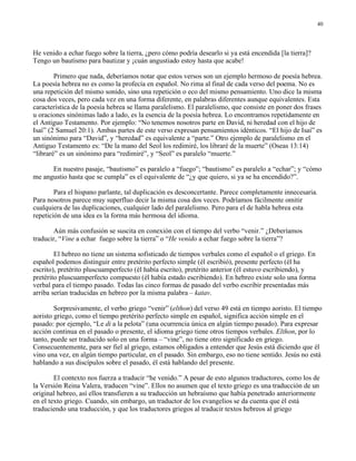 40




He venido a echar fuego sobre la tierra, ¿pero cómo podría desearlo si ya está encendida [la tierra]?
Tengo un bautismo para bautizar y ¡cuán angustiado estoy hasta que acabe!

        Primero que nada, deberíamos notar que estos versos son un ejemplo hermoso de poesía hebrea.
La poesía hebrea no es como la profecía en español. No rima al final de cada verso del poema. No es
una repetición del mismo sonido, sino una repetición o eco del mismo pensamiento. Uno dice la misma
cosa dos veces, pero cada vez en una forma diferente, en palabras diferentes aunque equivalentes. Esta
característica de la poesía hebrea se llama paralelismo. El paralelismo, que consiste en poner dos frases
u oraciones sinónimas lado a lado, es la esencia de la poesía hebrea. Lo encontramos repetidamente en
el Antiguo Testamento. Por ejemplo: “No tenemos nosotros parte en David, ni heredad con el hijo de
Isaí” (2 Samuel 20:1). Ambas partes de este verso expresan pensamientos idénticos. “El hijo de Isaí” es
un sinónimo para “David”, y “heredad” es equivalente a “parte.” Otro ejemplo de paralelismo en el
Antiguo Testamento es: “De la mano del Seol los redimiré, los libraré de la muerte” (Oseas 13:14)
“libraré” es un sinónimo para “redimiré”, y “Seol” es paralelo “muerte.”

      En nuestro pasaje, “bautismo” es paralelo a “fuego”; “bautismo” es paralelo a “echar”; y “cómo
me angustio hasta que se cumpla” es el equivalente de “¿y que quiero, si ya se ha encendido?”.

        Para el hispano parlante, tal duplicación es desconcertante. Parece completamente innecesaria.
Para nosotros parece muy superfluo decir la misma cosa dos veces. Podríamos fácilmente omitir
cualquiera de las duplicaciones, cualquier lado del paralelismo. Pero para el de habla hebrea esta
repetición de una idea es la forma más hermosa del idioma.

       Aún más confusión se suscita en conexión con el tiempo del verbo “venir.” ¿Deberíamos
traducir, “Vine a echar fuego sobre la tierra” o “He venido a echar fuego sobre la tierra”?

        El hebreo no tiene un sistema sofisticado de tiempos verbales como el español o el griego. En
español podemos distinguir entre pretérito perfecto simple (él escribió), presente perfecto (él ha
escrito), pretérito pluscuamperfecto (él había escrito), pretérito anterior (él estuvo escribiendo), y
pretérito pluscuamperfecto compuesto (él había estado escribiendo). En hebreo existe solo una forma
verbal para el tiempo pasado. Todas las cinco formas de pasado del verbo escribir presentadas más
arriba serían traducidas en hebreo por la misma palabra – katav.

        Sorpresivamente, el verbo griego “venir” (elthon) del verso 49 está en tiempo aoristo. El tiempo
aoristo griego, como el tiempo pretérito perfecto simple en español, significa acción simple en el
pasado: por ejemplo, “Le di a la pelota” (una ocurrencia única en algún tiempo pasado). Para expresar
acción continua en el pasado o presente, el idioma griego tiene otros tiempos verbales. Elthon, por lo
tanto, puede ser traducido solo en una forma – “vine”, no tiene otro significado en griego.
Consecuentemente, para ser fiel al griego, estamos obligados a entender que Jesús está diciendo que él
vino una vez, en algún tiempo particular, en el pasado. Sin embargo, eso no tiene sentido. Jesús no está
hablando a sus discípulos sobre el pasado, él está hablando del presente.

        El contexto nos fuerza a traducir “he venido.” A pesar de esto algunos traductores, como los de
la Versión Reina Valera, traducen “vine”. Ellos no asumen que el texto griego es una traducción de un
original hebreo, así ellos transfieren a su traducción un hebraísmo que había penetrado anteriormente
en el texto griego. Cuando, sin embargo, un traductor de los evangelios se da cuenta que él está
traduciendo una traducción, y que los traductores griegos al traducir textos hebreos al griego
 