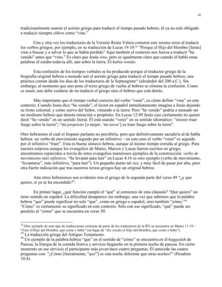 41


tradicionalmente usaron el aoristo griego para traducir el tiempo pasado hebreo, él ya no está obligado
a traducir siempre elthon como “vine.”

       Una y otra vez los traductores de la Versión Reina Valera cometen este mismo error al traducir
los verbos griegos; por ejemplo, en su traducción de Lucas 19:10:38 “Porque el Hijo del Hombre [Jesús]
vino a buscar y a salvar lo que se había perdido” Aquí también el contexto nos fuerza a traducir “ha
venido” antes que “vino.” Es claro que Jesús vino, pero es igualmente claro que cuando él habló estas
palabras él estaba todavía allí, aún sobre la tierra. Él había venido.

       Esta confusión de los tiempos verbales se ha producido porque el traductor griego de la
biografía original hebrea a menudo usó el aoristo griego para traducir el tiempo pasado hebreo, una
práctica común desde los días de los traductores de la Septuaginta39 (alrededor del 200 a.C.). Sin
embargo, al momento que uno pone el texto griego de vuelta al hebreo se elimina la confusión. Como
es usual, uno debe cuidarse de no traducir el griego sino el hebreo que está detrás.

       Más importante que el tiempo verbal correcto del verbo “venir”, es cómo definir “vine” en este
contexto. Cuando Jesús dice “he venido”, el lector en español inmediatamente imagina a Jesús dejando
su trono celestial, y como siervo del Señor, viniendo a la tierra. Pero “he venido” podría a menudo ser
un modismo hebreo que denota intención o propósito. En Lucas 12:49 Jesús casi ciertamente no quiere
decir “he venido” en un sentido literal. Él está usando “venir” en su sentido idiomático: “intento traer
fuego sobre la tierra”; “mi propósito [o mejor, ‘mi tarea’] es traer fuego sobre la tierra”.

Otro hebraísmo el cuál el hispano parlante no percibiría, pero que definitivamente sacudiría al de habla
hebrea: un verbo de movimiento seguido por un infinitivo – en este caso el verbo “venir”·es seguido
por el infinitivo “traer”. Esta es buena sintaxis hebrea, aunque al mismo tiempo extraña al griego. Para
nuestra sorpresa aunque los evangelios de Mateo, Marcos y Lucas fueron escritos en griego,
encontramos esparcidos a través de estos evangelios numerosos ejemplos de la construcción: verbo de
movimiento más infinitivo. “Se levantó para leer” en Lucas 4:16 es otro ejemplo (verbo de movimiento,
“levantarse”, más infinitivo, “para leer”). Un pequeño punto tal vez, y muy fácil de pasar por alto, pero
otra fuerte indicación que tras nuestros textos griegos hay un original hebreo.

       Aún otros hebraísmos son evidentes tras el griego de la segunda parte del verso 49 “¿y que
quiero, si ya se ha encendido?”.

        En primer lugar, ¿qué función cumple el “qué” al comienzo de esta cláusula? “Qué quiero” no
tiene sentido en español. La dificultad desaparece sin embargo, una vez que sabemos que la palabra
hebrea “que” puede significar no solo “que”, como en griego o español, sino también “cómo.”40
“Cómo” es ciertamente su significado en este contexto. Sólo con ese significado, “qué” puede ser
paralelo al “cómo” que se encuentra en verso 50.


38
  Otro ejemplo de este tipo de traducciones erróneas de parte de los traductores de la RV se encuentra en Mateo 11:19 –
“Vino el Hijo del Hombre, que come y bebe” (en lugar de “Ha venido el Hijo del Hombre, que come y bebe”).
39
  La traducción griega del Antiguo Testamento.
40
  Un ejemplo de la palabra hebrea “que” en el sentido de “cómo” se encuentra en él haggadah de
Pascua, la liturgia de la comida festiva y servicio hogareño en la primera noche de pascua. En cierto
momento en ese servicio el participante más joven hace cuatro preguntas. Él antecede las cuatro
preguntas con: “¿Cómo [literalmente, “qué”] es esta noche diferente que otras noches?” (Pesahim
10:4).
 