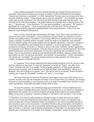42


        Luego, debemos preguntar si Jesús en realidad deseaba que el fuego de juicio estuviese ya
encendido, como todas las traducciones al inglés lo indican. La Revised Stardard Version traduce,
“desearía que estuviera ya encendido”; y la New International Version, junto con la mayoría de otras
versiones modernas traduce, “ cómo desearía que ya estuviera encendido.” ¿Es concebible que Jesús
ansiara que el juicio comenzase? ¡No! Eso haría una burla de todo lo que Jesús buscaba lograr – la
salvación de las vidas de los hombres. Uno podría traducir esta cláusula como si fuera un deseo (“Oh
qué ...”, “desearía que...”) sino fuera por el “sí” que sigue las palabras “y qué quiero.” “Sí” cambia el
significado de “y qué quiero...” Jesús no está ansioso por el día del juicio. Por el contrario, él
probablemente preferiría posponerlo indefinidamente “cómo puedo desearlo,” él dice. El no está
dispuesto a que cualquiera deba perecer

        Jesús, es claro, retrocede ante el pensamiento de fuego o juicio. Pero ¿está él pensando en su
iniciación (está siendo “encendido”), o en su terminación (el juicio final)? La confusión se suscita
debido a una palabra hebrea (“encenderse”) con un rango diferente de significado de su contra parte
griega y española. La palabra hebrea “encender” puede ser usada en el sentido de “estar ardiendo”
como en español o griego. Pero puede también tener un segundo significado –“comenzar a quemarse”
(comenzar a encenderse) [el que también tiene en español] ; y un tercer significado – “quemarse”
(consumirse en llamas). En Exodo 3:2, Moisés se acercó a una zarza “ardiendo” (primer significado).
En el siguiente verso Moisés se pregunta, “¿Por qué causa la zarza no se consume [quema]?” (la misma
palabra hebrea pero con el tercer significado). Es este tercer significado que encontramos en este
pasaje. Una vez que ponemos el griego de esta cláusula devuelta al hebreo, entonces estamos libres
para traducir no solo “ya estuviese encendido”, sino también “ya quemándose.” ¿Tiene “quemándose”
más sentido que “encendido”? Si, porque entonces tenemos un mejor paralelo con “hasta que se
cumpla” que aparece al final del verso 50.

        Sí “quemarse” es la correcta traducción de la última palabra griega en verso 49, entonces todas
nuestras versiones se equivocan. El sujeto de “quemarse” no puede ser “fuego”; sino debe ser la
“tierra”. El fuego arde, pero no se quema. Un tronco puede quemarse y el fuego puede quemarlo
(provocar que se queme), pero en español uno no habla del fuego como quemándose. Moisés no se
preguntó “¿Por qué el fuego no se quema?” sino “¿Por qué la zarza no se quema?” Somos forzados a
concluir que el sujeto de “encendido” se refiere a la “tierra”, y no al fuego.

        Por lo que Jesús dice en versículo 49, podemos estar seguros que el juicio final todavía no ha
ocurrido, la tierra no ha sido aún destruida con llamas. Uno no puede inferir, sin embargo, que el fuego
del juicio no se ha encendido ya, que la tierra no esté ya en fuego. En realidad como veremos, la tierra
estaba quemándose. Jesús había encendido el fuego sobre la tierra.

       El verso 50 comienza, “de un bautismo tengo que ser bautizado.” Esto es simplemente una
traducción errónea. La palabra hebrea para “bautizar” (tovel) puede ser ya sea transitiva o intransitiva,
dependiendo del contexto. Por lo tanto un traductor del griego podría traducir esta misma palabra
hebrea ya sea como “yo bautizo” (sumerjo un objeto), o “me bautizo” (me sumerjo).41 Una vez que
41
   El bautismo en la práctica judía consistía en sumergir en agua un objeto tal como una vasija o
utensilio para cocinar para limpiarlo de ciertos tipos de contaminación ritual; o el sumergirse uno
mismo en agua para volverse ritualmente limpio. El sumergirse a uno mismo fue también uno de los
ritos iniciativos, junto con la circuncisión y el sacrificio llevado a cabo por prosélitos. Un hombre (o
mujer) que llevaba a cabo este rito no era asistido físicamente por otra persona. Él caminaba hacia el
agua sin ayuda y se sumergía. Juan el Bautista (literalmente “el bautizador”) no descendía al agua con
aquellos que se sumergían en el río Jordán. Se le llamaba “el bautizador” porque al exhortar a las
 
