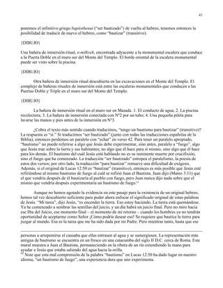 43


ponemos el infinitivo griego baptisthenai (“ser bautizado”) de vuelta al hebreo, tenemos entonces la
posibilidad de traducir de nuevo el hebreo, como “bautizar” (transitivo).

{DIBUJO}

Una bañera de inmersión ritual, o milkveh, encontrada adyacente a la monumental escalera que conduce
a la Puerta Doble en el muro sur del Monte del Templo. El borde oriental de la escalera monumental
puede ser visto sobre la piscina.

{DIBUJO}

       Otra bañera de inmersión ritual descubierta en las excavaciones en el Monte del Templo. El
complejo de bañeras rituales de inmersión está entre las escaleras monumentales que conducen a las
Puertas Doble y Triple en el muro sur del Monte del Templo.

{DIBUJO}

       La bañera de inmersión ritual en el muro sur en Masada. 1. El conducto de agua; 2. La piscina
recolectora; 3. La bañera de inmersión conectada con Nº2 por un tubo; 4. Una pequeña pileta para
lavarse las manos y pies antes de la inmersión en Nº3.

        ¿Cobra el texto más sentido cuando traducimos, “tengo un bautismo para bautizar” (transitivo)?
La respuesta es “sí.” Si traducimos “ser bautizado” (junto con todas las traducciones españolas de la
Biblia), entonces perdemos un paralelo con “echar” en verso 42. Para tener un paralelo apropiado,
“bautismo” no puede referirse a algo que Jesús debe experimentar, sino antes, paralelo a “fuego”, algo
que Jesús trae sobre la tierra y sus habitantes; no algo que él hace para sí mismo, sino algo que él hace
para los demás. El bautismo del cuál Jesús está hablando no es su inminente muerte por crucifixión,
sino el fuego que ha comenzado. La traducción “ser bautizado” estropea el paralelismo, la poesía de
estos dos versos; por otro lado, la traducción “para bautizar” remueve una dificultad de exégesis.
Además, si el original de Lucas 12:50 es “bautizar” (transitivo), entonces es más posible que Jesús esté
refiriéndose al mismo bautismo de fuego al cuál se refirió Juan el Bautista. Juan dijo (Mateo 3:11) que
el que vendría después de él bautizaría al pueblo con fuego, pero Juan nunca dijo nada sobre que el
mismo que vendría después experimentaría un bautismo de fuego.42

       Aunque no hemos agotado la evidencia en este pasaje para la existencia de un original hebreo,
hemos tal vez descubierto suficiente para poder ahora enfocar el significado original de estas palabras
de Jesús. “Mi tarea”, dijo Jesús, “es encender la tierra. Eso estoy haciendo. La tierra está quemándose.
Ya he comenzado a sembrar las semillas del juicio, y un día habrá un juicio final. Pero no miro hacia
ese Día del Juicio, ese momento final – el momento de mi retorno – cuando los hombres ya no tendrán
oportunidad de aceptarme como Señor ¡Cómo podría desear eso! Se requiere que bautice la tierra para
juzgar al mundo. Esa es la tarea que me ha sido dada por mi Padre. Pero mientras tanto, hasta que ese


personas a arrepentirse el causaba que ellas entrasen al agua y se sumergiesen. La representación más
antigua de bautismo se encuentra en un fresco en una catacumba del siglo II D.C. cerca de Roma. Este
mural muestra a Juan el Bautista, permaneciendo en la ribera de un río extendiendo la mano para
ayudar a Jesús que estaba saliendo del agua hacia la orilla.
42
   Note que esta mal comprensión de la palabra “bautismo” en Lucas 12:50 ha dado lugar en nuestro
idioma, “un bautismo de fuego”, una experiencia dura que uno experimenta.
 