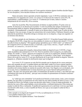 44


juicio se complete, ¡cuán difícil es para mí! Como agonizo mientras algunos hombres deciden llegar a
ser mis discípulos y otros deciden rechazar mis reclamos mesiánicos.”

        Hasta este punto, hemos ignorado un hecho importante. Lucas 12:49-50 es realmente solo una
introducción a los siguientes tres versos. Los versos 51-53 dicen de otro modo los versos 49 y 50,
explicándolos y amplificándolos. Los versos 51- 53 deberían por lo tanto, indicar si nuestra
interpretación de los versos 49 y 50 es correcta.

       Jesús fue un profeta. Muy frecuentemente olvidamos su papel profético. Él actúa como un
profeta. Su discurso es un discurso de un profeta. Y como los profetas del Antiguo Testamento él
frecuentemente habla en alegoría. Desgraciadamente, cuando un profeta habla en alegoría, es difícil
entenderle. Afortunadamente, a menudo él repite en un idioma menos velado lo que él acaba de decir
en alegoría. Esto crea un par, el rasgo tan característico de la mente hebrea. Podríamos llamarlo un tipo
adicional de paralelismo. El profeta entrega su mensaje una vez en alegoría, y luego una segunda vez
en términos más directos.

        Un buen ejemplo de este fenómeno es Ezequiel 20:45-21:7. El profeta Ezequiel habla primero
en alegoría (20:45-49), y luego dice con otras palabras lo mismo en un idioma más claro(21:1-5) lo que
él acaba de decir en alegoría.43 Del segundo pasaje aprendimos que el “árbol verde” y el “árbol seco”
de la alegoría (20:47) se refieren al justo y al malvado, y que Teman, Darom, y Negeb44 (20:46) son
Jerusalén, sus santuarios, y la tierra de Israel.

        En nuestro pasaje del evangelio, Jesús primero habla en alegoría (Lucas 12:49-50), y luego
repite en palabras más aclaratorias (12:51-53). Note los paralelos entre la alegoría y su explicación.
Ambas “he venido” y “tierra”, aparecen en la alegoría así como en su explicación. Podemos también
ver fácilmente que “dar disensión”45 en la explicación es el paralelo a “echar fuego” en la alegoría.
Parece obvio que los versos 51-53 son una clarificación de lo que Jesús ha dicho en alegoría. Ahora la
pregunta es: ¿Podemos entender la clarificación mejor que la alegoría?

        Los versos 51-53 si parecen ser más fácil de entender que la alegoría de los versos anteriores.
Jesús está causando división. La palabra hebrea que debe haber estado en el texto original significa
desacuerdo, disensión o disputa. Jesús no iba a traer paz y armonía sino división y disensión. Aún los
miembros de la misma familia no estarían de acuerdo sobre Jesús. Uno llegaría a ser un discípulo, otro
no lo sería. Esta es indudablemente la misma disensión que el justo Simeón había profetizado en el
templo: “He aquí, este está puesto para caída y levantamiento de muchos en Israel, y una señal que será
contradicha [una causa de división]... para que sean revelados los pensamientos de muchos corazones”
(Lucas 2:34-35).

       La “señal que será contradicha” de la profecía de Simeón es Jesús mismo. Jesús, como el mismo
declaró, fue una señal a su generación tal como Jonás fue una señal al pueblo de Nínive (Lucas 11:30).
El pueblo de Nínive fue forzado a tomar una decisión sobre Jonás y lo que él estaba predicando. Su
elección fue creer a Dios, quién hablaba a través del profeta, o enfrentar destrucción. Ellos tenían que
aceptar la señal de Dios o rechazarla. El pueblo de la generación en la cuál Jesús vivió tuvo que hacer
una decisión sobre Jesús, y como el pueblo de Nínive, tuvo que ya sea aceptar la señal de Dios o
rechazarla.
43
   Otro ejemplo es la alegoría de Ezequiel 17:3-10 y su reafirmación en 17:12-21.
44
   Tres palabras hebreas para “el sur.”
45
   Otro hebraísmo. En español diríamos: “traer disensión.”
 