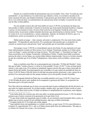 45




       Simeón en su profecía habla de pensamientos que son revelados. Esto, cómo “la señal que será
contradicha”, es una referencia a la controversia que rodearía a Jesús. Los reclamos mesiánicos de
Jesús causarían división, aún disputas familiares. Cada persona que Jesús llamó sería forzada a estar a
favor o en contra de Jesús. Los pensamientos de cada persona serían revelados. La posición de cada
una de ellas se haría pública.

        En este sentido el juicio del cuál Jesús habló en Lucas 12:49-50, ese bautismo de fuego que
Juan predijo ya había comenzado. Comenzó al momento que Jesús partió llamando hombres y mujeres
a unirse a su movimiento el reino. El juicio final ocurriría en la Segunda Venida de Jesús; pero
mientras tanto, las personas estaban tomando decisiones que determinarían su destino eterno.46 Si ellas
no creían en él, no se arrepentirían, y serían condenadas. Además, los hombres de Nínive, que sí se
arrepintieron, serían sus acusadores en el Juicio (Lucas 11:32).

       Había mucho en juego – vida o muerte, salvación o condenación. Por esta razón Jesús estaba
angustiado.47 Él dependía de cada decisión. Él se gozaba por todo pecador que se arrepentía. Su
corazón se conmovía por cada persona “justa” que pensaba que no necesitaba arrepentirse.

        Este pasaje, Lucas 12:49-50, es extraordinario aun en otra forma. Es una expresión en la que
Jesús indirectamente reclama ser Dios mismo. En el Antiguo Testamento siempre es el Señor quien
viene con fuego48 o quien enciende un fuego de Juicio. “Enviaré fuego” o “Encenderé un fuego” son
frases recurrentes en el Antiguo Testamento, refiriéndose al Señor. Cuando Jesús habló en primera
persona de echar o enviar fuego, sus oyentes deben haberse impresionado. Esta no es la única ocasión
en que da a entender que él es el Señor Todopoderoso. Jesús nunca vaciló en hablar o actuar como
Dios.

       Jesús es también como Dios en su preocupación por el pecador. “El Hijo del Hombre”, Jesús
dijo que él había “venido a buscar y a salvar la oveja perdida” (Lucas 19:10).49 Como un buen pastor
conoce y ama cada oveja. Él no piensa en abandonar siquiera una de ellas que se haya extraviado de
alguna forma del rebaño. Esta preocupación por el perdido es lo que explica la ansiedad de Jesús en
Lucas 12:49-50. Hasta el Día del Juicio él está bajo una gran presión emocional; y aún, a pesar de su
presión él no ansía para nada ese día, porque entonces ya no será posible rescatar al perdido.

       En la Segunda Epístola de Pedro hay un notable paralelo con Lucas 12:49-50. Como Lucas
12:49-50 habla de juicio, pero también de la compasión y paciencia del Señor. Es un paralelo tan
fascinante que lo cito para concluir:

Pero Dios ahora ha ordenado que la tierra sea reservada para la gran conflagración del día del juicio, en
que todos los impíos perecerán. No olviden ustedes, amados míos, que para el Señor un día es como
mil años, y mil años como un día. El Señor no demora el cumplimiento de su promesa, como algunos
46
   Jesús había dicho de sí mismo que sería una señal a su propia generación (Lucas 11:30). Se deduce
entonces que el juicio comenzó en la generación en la que Jesús vivió.
47
   Ya que Jesús estaba tan angustiado, pues él estaba en ese momento experimentando dolor y pena, se
deduce que el juicio era para él una realidad presente, algo que ya había comenzado.
48
   Compare Isaías 66:15-16 citado más arriba, página         .
49
   Aquí también Jesús está igualándose a sí mismo con Dios, ya que Lucas 19:10 es una referencia a
Ezequiel 34, especialmente 34:11, allí, es el Señor mismo quién dice tan enfáticamente, “He aquí yo,
yo mismo iré a buscar mis ovejas, y las reconoceré.
 
