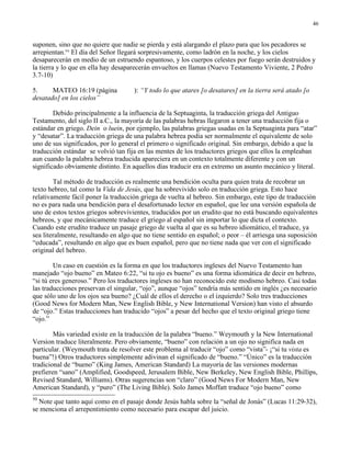 46


suponen, sino que no quiere que nadie se pierda y está alargando el plazo para que los pecadores se
arrepientan.50 El día del Señor llegará sorpresivamente, como ladrón en la noche, y los cielos
desaparecerán en medio de un estruendo espantoso, y los cuerpos celestes por fuego serán destruidos y
la tierra y lo que en ella hay desaparecerán envueltos en llamas (Nuevo Testamento Viviente, 2 Pedro
3.7-10)

5.     MATEO 16:19 (página           ): “Y todo lo que atares [o desatares] en la tierra será atado [o
desatado] en los cielos”

        Debido principalmente a la influencia de la Septuaginta, la traducción griega del Antiguo
Testamento, del siglo II a.C., la mayoría de las palabras hebras llegaron a tener una traducción fija o
estándar en griego. Dein o luein, por ejemplo, las palabras griegas usadas en la Septuaginta para “atar”
y “desatar”. La traducción griega de una palabra hebrea podía ser normalmente el equivalente de solo
uno de sus significados, por lo general el primero o significado original. Sin embargo, debido a que la
traducción estándar se volvió tan fija en las mentes de los traductores griegos que ellos la empleaban
aun cuando la palabra hebrea traducida apareciera en un contexto totalmente diferente y con un
significado obviamente distinto. En aquellos días traducir era en extremo un asunto mecánico y literal.

        Tal método de traducción es realmente una bendición oculta para quien trata de recobrar un
texto hebreo, tal como la Vida de Jesús, que ha sobrevivido solo en traducción griega. Esto hace
relativamente fácil poner la traducción griega de vuelta al hebreo. Sin embargo, este tipo de traducción
no es para nada una bendición para el desafortunado lector en español, que lee una versión española de
uno de estos textos griegos sobrevivientes, traducidos por un erudito que no está buscando equivalentes
hebreos, y que mecánicamente traduce el griego al español sin importar lo que dicta el contexto.
Cuando este erudito traduce un pasaje griego de vuelta al que es su hebreo idiomático, el traduce, ya
sea literalmente, resultando en algo que no tiene sentido en español; o peor – él arriesga una suposición
“educada”, resultando en algo que es buen español, pero que no tiene nada que ver con el significado
original del hebreo.

        Un caso en cuestión es la forma en que los traductores ingleses del Nuevo Testamento han
manejado “ojo bueno” en Mateo 6:22, “si tu ojo es bueno” es una forma idiomática de decir en hebreo,
“si tú eres generoso.” Pero los traductores ingleses no han reconocido este modismo hebreo. Casi todas
las traducciones preservan el singular, “ojo”, aunque “ojos” tendría más sentido en inglés ¿es necesario
que sólo uno de los ojos sea bueno? ¿Cuál de ellos el derecho o el izquierdo? Solo tres traducciones
(Good News for Modern Man, New English Bible, y New International Version) han visto el absurdo
de “ojo.” Estas traducciones han traducido “ojos” a pesar del hecho que el texto original griego tiene
“ojo.”

        Más variedad existe en la traducción de la palabra “bueno.” Weymouth y la New International
Version traduce literalmente. Pero obviamente, “bueno” con relación a un ojo no significa nada en
particular. (Weymouth trata de resolver este problema al traducir “ojo” como “vista”- ¡“si tu vista es
buena”!) Otros traductores simplemente adivinan el significado de “bueno.” “Único” es la traducción
tradicional de “bueno” (King James, American Standard) La mayoría de las versiones modernas
prefieren “sano” (Amplified, Goodspeed, Jerusalem Bible, New Berkeley, New English Bible, Phillips,
Revised Standard, Williams). Otras sugerencias son “claro” (Good News For Modern Man, New
American Standard), y “puro” (The Living Bible). Solo James Moffatt traduce “ojo bueno” como
50
  Note que tanto aquí como en el pasaje donde Jesús habla sobre la “señal de Jonás” (Lucas 11:29-32),
se menciona el arrepentimiento como necesario para escapar del juicio.
 