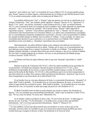 47


“generoso”, pero todavía usa “sano” en el paralelo de Lucas a Mateo 6:22. (La misma palabra griega
para “bueno” aparece en ambos lugares.) Aparentemente por el tiempo en que Moffatt alcanzó Lucas
11:34 ya estaba comenzando a dudar sobre su traducción de Mateo 6:22.

        Las palabras hebreas para “atar” y “desatar” cada una aparece con más de un significado en el
Antiguo Testamento. “Atar”, por ejemplo, puede significar “amarrar” (Jueces 16:11), “aprisionar” (2
Reyes 17:4), “uncir” una carreta, carromato, o carro (Génesis 46:29), o “atar” un animal (Génesis
49:11); y por el tiempo de Jesús en el tiempo de Jesús la palabra “atar” había adquirido un significado
adicional – “atar” en el sentido de “prohibir.” De la misma forma, “desatar” había adquirido el
significado opuesto – “permitir.” Estos últimos significado de “atar” y “desatar” son los únicos que
encontramos más frecuentemente en la literatura rabínica. Los sabios eran constantemente consultados
por su comunidad para interpretar mandamientos escriturales. ¿Era tal o cuál cosa permitida? La Biblia,
por ejemplo prohibe trabajar en Sábado. Pero no define el “trabajo.” Como resultado, los sabios eran
consultados para declarar lo que se permitía o no se permitía hacer en el Sábado. Ellos “ataban”
(prohibían) ciertas actividades, y “desataban” (permitían) otras actividades.

       Interesantemente, los sabios definían trabajo como cualquier actividad que involucrara la
producción, creación o transformación de un objeto. Trabajo, por lo tanto, no es necesariamente una
actividad que causa fatiga física o mental. Se permitía el estudio en el Sábado. “Uno podría pasar el
Sábado completo abriendo y cerrando libros hasta que cayera exhausto y aún así no violaría el Sábado.
Por otro lado, el simple golpeteo de un fósforo, solo uno, es una profanación del Sábado porque
involucra creación” (Chill 1974:37).

       La Mishna está llena de reglas rabínicas sobre lo que está “desatado” (permitido) o “atado”
(prohibido):

        Durante la guerra de Vespasiano [66-70 d.C.], ellos (los sabios) prohibieron las guirnaldas de
los prometidos y (el tañido de) campanas. Durante la guerra de Quietus [116-117 d.C.], ellos
prohibieron las guirnaldas de las novias y el que un hombre enseñara griego a su hijo. En la última
guerra [la Revuelta de Bar Kojba, 132-135 d.C.], ellos prohibieron que la novia fuera transportada en
una litera dentro de su aldea. Pero nuestros sabios permitieron [literalmente, “desataron”] que la novia
fuera transportada en una litera dentro de la aldea (Sotah 9:14).

       Si un hombre hizo un voto para abstenerse de leche, le es permitido [literalmente, “desatado”] el
suero. Rabí Yoseh lo prohibe... Si un hombre hizo un voto para abstenerse de carne, se le permite el
caldo [el agua donde fue cocinada la carne]... Rabí Judah lo prohibe... Si un hombre hizo un voto para
abstenerse de vino, se le permite un plato que tenga una pizca de vino (Nedarim 6:5-7).

        Él [Rabí Gamaliel] tomó un baño la noche después que murió su esposa. Sus discípulos le
dijeron, “¿No nos enseñaste que está prohibido [literalmente, “atado”] que un doliente se bañe? Él les
dijo, “No soy como los demás. No estoy sano” (Berachoth 2:6).

        Si un hombre vendió su producto en Siria y dijo, “Es de la tierra de Israel,” se debe pagar el
diezmo de este. Si él dijo, “Ya fue diezmado”, se le podría creer, ya que la boca que prohibió
[literalmente, “ató”] es la boca que permitió [literalmente, “desato”]51 (Demai 6:11).
51
  En otras palabras, la boca que ahora permite que este producto se coma, al decir que ya fue
diezmado, está boca debe ser confiable ya que es la misma boca anteriormente prohibió que fuera
comido hasta que se pagara el diezmo, al decir fue producido en la tierra de Israel.
 