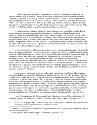 48




       El traductor griego de Mateo 16:19 ha usado dein y luein, las traducciones estándar de las
palabras hebreas “atar” y “desatar”, aunque es obvio que en este contexto estas palabras significan
“prohibir” y “permitir”, y no “atar” y “desatar.” Jesús estaba dando a Pedro la autoridad para tomar
decisiones para regular la vida de la Iglesia. Él confiere a Pedro símbolos de autoridad, las llaves del
reino de los cielos. Las decisiones o dictados que Pedro haga tendrán la autoridad del reino tras ellos.
Sus decisiones serán apoyadas por Dios. (“Cielo” es una sinónimo evasivo para “Dios.”) Lo que Pedro
prohiba, el Cielo lo prohibiría. Lo que Pedro permita, el Cielo lo permitiría.

        El movimiento que Jesús creó (la Iglesia) fue un fenómeno nuevo en la historia judía. Pronto
aparecerían situaciones que ninguno de los judíos en este movimiento había enfrentado antes,
situaciones sobre las cuales la Biblia no daba instrucciones, situaciones con las cuales aun los sabios,
contemporáneos de Jesús, no habían tratado. Se deberían tomar decisiones y encontrar soluciones. Aun
más preocupante, Jesús, su maestro, ya no estaría allí para tomar las decisiones, para decir lo que se
permitía o se prohibía. Pedro y los otros líderes de la Iglesia tomarían ahora su lugar. Por lo tanto, ellos
no debían estar indecisos por temor a equivocarse. Ellos tenían la autoridad para tomar decisiones. Dios
estaría con ellos. Él respaldaría sus decisiones.

        Los apóstoles, como lo sabios, eran consultados por su comunidad, la Iglesia, para interpretar la
Escritura, solucionar disputas, y encontrar respuestas en tiempos de crisis. A veces ellos eran forzados a
tratar con problemas banales: por ejemplo, los reclamos de los judíos de habla griega que sus viudas no
estaban recibiendo buen trato como las viudas que hablaban hebreo en la distribución diaria de
alimento (Hechos 6:1-6). En otras oportunidades, se pidió a los apóstoles que solucionaran
controversias furibundas, controversias que tenían el potencial de causar una división irreparable en la
iglesia. Una de tales controversias se describe en Hechos 15 – la controversia sobre si se debía admitir
a los gentiles en la Iglesia sin circuncidarles primero y sin mandarles que guardaran la Ley de Moisés.
La decisión que se alcanzó es un clásico ejemplo de cómo los líderes de la iglesia primitiva ejercían su
autoridad para “atar” y “desatar.”

        Los apóstoles y ancianos se reunieron en Jerusalén para discutir el problema. ¡Hubo bastante
debate! Habló Pedro (Hechos 15:7-11) y después Santiago (Hechos 15:13-21). La actitud de Pedro fue
probablemente crucial, ya que fue a él que originalmente Jesús dio la autoridad para tomar decisiones
que afectaran la Iglesia. Pedro “desató.” Él concluyó que el yugo de los mandamientos era demasiado
pesado para los antiguos gentiles (verso 10). No se les debiera pedir que guardaran la Ley de Moisés.
Santiago estuvo de acuerdo. El también “desató”: “Por lo cual yo juzgo que no se inquiete a los gentiles
que se convierten a Dios” (verso 19). Pero, Santiago “ató” al mismo tiempo que “desató.” Él concluyó
que era necesario que los gentiles que habían creído se apartaran de idolatría y prostitutas sagradas,52 y
se abstuvieran de comer carne de la cual la sangre no había sido quitada53 (tal como la carne de
animales que habían sido estrangulados antes que desangrados). Santiago prohibe o veta tres cosas.

       Luego de sus discursos, las decisiones de Pedro y Santiago, incluyendo las prohibiciones de
Santiago, fueron confirmadas por el resto del liderazgo, y más tarde por toda la Iglesia (verso 22).

6.     MATEO 5:20 (página 54): “Porque os digo que si vuestra justicia no fuere mayor que la de los
       escribas y fariseos, no entraréis en el reino de los cielos.”
52
   “Impudicia” es una traducción deficiente. El equivalente hebreo del sustantivo griego siempre guarda
relación con prostitución.
53
   El mandamiento de no “comer sangre” se encuentra en Levítico 7:26.
 