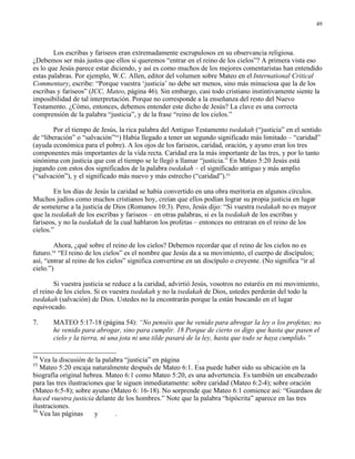 49




        Los escribas y fariseos eran extremadamente escrupulosos en su observancia religiosa.
¿Debemos ser más justos que ellos si queremos “entrar en el reino de los cielos”? A primera vista eso
es lo que Jesús parece estar diciendo, y así es como muchos de los mejores comentaristas han entendido
estas palabras. Por ejemplo, W.C. Allen, editor del volumen sobre Mateo en el International Critical
Commentary, escribe: “Porque vuestra ‘justicia’ no debe ser menos, sino más minuciosa que la de los
escribas y fariseos” (ICC, Mateo, página 46). Sin embargo, casi todo cristiano instintivamente siente la
imposibilidad de tal interpretación. Porque no corresponde a la enseñanza del resto del Nuevo
Testamento. ¿Cómo, entonces, debemos entender este dicho de Jesús? La clave es una correcta
comprensión de la palabra “justicia”, y de la frase “reino de los cielos.”

        Por el tiempo de Jesús, la rica palabra del Antiguo Testamento tsedakah (“justicia” en el sentido
de “liberación” o “salvación”54) Había llegado a tener un segundo significado más limitado – “caridad”
(ayuda económica para el pobre). A los ojos de los fariseos, caridad, oración, y ayuno eran los tres
componentes más importantes de la vida recta. Caridad era la más importante de las tres, y por lo tanto
sinónima con justicia que con el tiempo se le llegó a llamar “justicia.” En Mateo 5:20 Jesús está
jugando con estos dos significados de la palabra tsedakah – el significado antiguo y más amplio
(“salvación”), y el significado más nuevo y más estrecho (“caridad”).55

        En los días de Jesús la caridad se había convertido en una obra meritoria en algunos círculos.
Muchos judíos como muchos cristianos hoy, creían que ellos podían lograr su propia justicia en lugar
de someterse a la justicia de Dios (Romanos 10:3). Pero, Jesús dijo: “Si vuestra tsedakah no es mayor
que la tsedakah de los escribas y fariseos – en otras palabras, si es la tsedakah de los escribas y
fariseos, y no la tsedakah de la cual hablaron los profetas – entonces no entraran en el reino de los
cielos.”

        Ahora, ¿qué sobre el reino de los cielos? Debemos recordar que el reino de los cielos no es
futuro. “El reino de los cielos” es el nombre que Jesús da a su movimiento, el cuerpo de discípulos;
       56

así, “entrar al reino de los cielos” significa convertirse en un discípulo o creyente. (No significa “ir al
cielo.”)

        Si vuestra justicia se reduce a la caridad, advirtió Jesús, vosotros no estaréis en mi movimiento,
el reino de los cielos. Si es vuestra tsedakah y no la tsedakah de Dios, ustedes perderán del todo la
tsedakah (salvación) de Dios. Ustedes no la encontrarán porque la están buscando en el lugar
equivocado.

7.     MATEO 5:17-18 (página 54): “No penséis que he venido para abrogar la ley o los profetas; no
       he venido para abrogar, sino para cumplir. 18 Porque de cierto os digo que hasta que pasen el
       cielo y la tierra, ni una jota ni una tilde pasará de la ley, hasta que todo se haya cumplido.”

54
   Vea la discusión de la palabra “justicia” en página      .
55
   Mateo 5:20 encaja naturalmente después de Mateo 6:1. Esa puede haber sido su ubicación en la
biografía original hebrea. Mateo 6:1 como Mateo 5:20, es una advertencia. Es también un encabezado
para las tres ilustraciones que le siguen inmediatamente: sobre caridad (Mateo 6:2-4); sobre oración
(Mateo 6:5-8); sobre ayuno (Mateo 6: 16-18). No sorprende que Mateo 6:1 comience así: “Guardaos de
haced vuestra justicia delante de los hombres.” Note que la palabra “hipócrita” aparece en las tres
ilustraciones.
56
   Vea las páginas      y      .
 