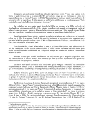 5




        Imagínense un adolescente tratando de entender expresiones como: “Fuego vine a echar en la
tierra; ¿y qué quiero, si ya se ha encendido? De un bautismo tengo que ser bautizado; y ¡cómo me
angustio hasta que se cumpla!” (Lucas 12:49-50).5 Preguntaría a mi pastor, a maestros, o profesores de
seminario sobre el significado de tales pasajes y recibiría invariablemente la común respuesta: “Solo
continúa leyendo hijo, la Biblia se interpreta a sí misma.”

        La verdad es que uno puede seguir leyendo la Biblia por siempre, y la Biblia no le dirá el
significado de estos pasajes difíciles. Ellos pueden entenderse solo cuando se traducen de vuelta al
hebreo. Lo que mi pastor y maestros deberían haberme recomendado era, “¡Hijo aprende hebreo! Todas
estas son expresiones o modismos hebreos que solo pueden ser entendidos si sabes hebreo.”

       Estos hombres de Dios a quienes pregunté no pudieron ayudarme; sin embargo, no se les puede
culpar por la falta de respuesta. Nadie le ha sugerido jamás que la herramienta más importante para
entender la Biblia -tanto el Antiguo como el Nuevo Testamento - es el hebreo, y que el hebreo es la
clave para entender las palabras de Jesús.

        Con el tiempo fui a Israel, a la edad de 24 años, a la Universidad Hebrea, casi había cesado de
leer los Evangelios. No era que no estaba leyendo la Biblia, estaba leyéndola más que nunca, pero
estaba inconscientemente descuidando los Evangelios; aunque allí estaban las palabras y enseñanzas
mismas de Jesús.

       Nuestras razones para escribir este libro no son solo mostrar que la biografía original de Jesús
fue comunicada en el idioma hebreo, sino mostrar que todo el Nuevo Testamento solo puede ser
entendido desde una perspectiva hebraica.

       La mayor parte de los cristianos están conscientes que el Antiguo Testamento fue comunicado
originalmente en hebreo, y que es importante saber hebreo para entender el Antiguo Testamento. Lo
que no reconocemos, sin embargo, es la importancia del hebreo para entender el Nuevo Testamento.

        Debería destacarse que la Biblia (tanto el Antiguo como el Nuevo Testamento) es, en su
totalidad, muy hebraica. A pesar del hecho que porciones del Nuevo Testamento fueron comunicadas
en griego, el trasfondo es completamente hebreo. Los escritores son hebreos, la cultura es hebrea, las
tradiciones son hebreas, y los conceptos son hebreos.

        Tendemos a olvidar que el Antiguo Testamento comprende aproximadamente el 78 por ciento
del texto bíblico, y que el Nuevo Testamento corresponde solo al 22 por ciento. Cuando agregamos las
porciones bastante hebraicas del Nuevo Testamento (Mateo, Marcos, Lucas y Hechos 1:1-15:35,6
aproximadamente el 43 por ciento del Nuevo Testamento) al Antiguo Testamento, el porcentaje del
material bíblico originalmente escrito en hebreo alcanza al 88 por ciento (u 87 por ciento si omitimos
las porciones de Esdras y Daniel compuestas en arameo, menos del 1 por ciento). No más del 12 por
ciento de toda la Biblia fue escrito originalmente en griego. Cuando sustraemos del 12 por ciento las
176 citas del Antiguo Testamento (14 citas del Antiguo Testamento en Juan y 162 de Hechos 15:36


5
 Vea las páginas del Apéndice
6
 Los primeros 15 capítulos muestran algo de la misma evidencia textual de los Evangelios Sinópticos debe haber sido
originalmente comunicados en hebreo. Ellos tratan de eventos en Jerusalén y son recontados en un contexto hebreo. En
Hechos 15:36 hay un cambio al griego al comenzar el mismo Lucas a describir los viajes misioneros del apóstol Pablo.
 