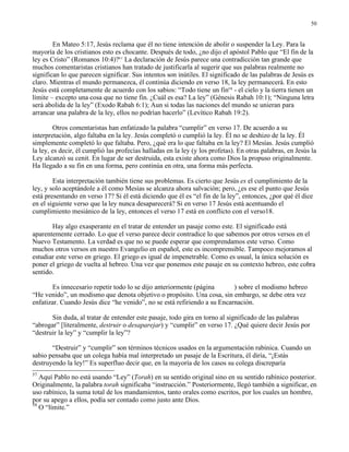 50


        En Mateo 5:17, Jesús reclama que él no tiene intención de abolir o suspender la Ley. Para la
mayoría de los cristianos esto es chocante. Después de todo, ¿no dijo el apóstol Pablo que “El fin de la
ley es Cristo” (Romanos 10:4)?57 La declaración de Jesús parece una contradicción tan grande que
muchos comentaristas cristianos han tratado de justificarla al sugerir que sus palabras realmente no
significan lo que parecen significar. Sus intentos son inútiles. El significado de las palabras de Jesús es
claro. Mientras el mundo permanezca, él continúa diciendo en verso 18, la ley permanecerá. En esto
Jesús está completamente de acuerdo con los sabios: “Todo tiene un fin58 - el cielo y la tierra tienen un
límite – excepto una cosa que no tiene fin. ¿Cuál es esa? La ley” (Génesis Rabah 10:1); “Ninguna letra
será abolida de la ley” (Exodo Rabah 6:1); Aun si todas las naciones del mundo se unieran para
arrancar una palabra de la ley, ellos no podrían hacerlo” (Levítico Rabah 19:2).

        Otros comentaristas han enfatizado la palabra “cumplir” en verso 17. De acuerdo a su
interpretación, algo faltaba en la ley. Jesús completó o cumplió la ley. Él no se deshizo de la ley. Él
simplemente completó lo que faltaba. Pero, ¿qué era lo que faltaba en la ley? El Mesías. Jesús cumplió
la ley, es decir, él cumplió las profecías halladas en la ley (y los profetas). En otras palabras, en Jesús la
Ley alcanzó su cenit. En lugar de ser destruida, esta existe ahora como Dios la propuso originalmente.
Ha llegado a su fin en una forma, pero continúa en otra, una forma más perfecta.

        Esta interpretación también tiene sus problemas. Es cierto que Jesús es el cumplimiento de la
ley, y solo aceptándole a él como Mesías se alcanza ahora salvación; pero, ¿es ese el punto que Jesús
está presentando en verso 17? Si él está diciendo que él es “el fin de la ley”, entonces, ¿por qué él dice
en el siguiente verso que la ley nunca desaparecerá? Si en verso 17 Jesús está acentuando el
cumplimiento mesiánico de la ley, entonces el verso 17 está en conflicto con el verso18.

       Hay algo exasperante en el tratar de entender un pasaje como este. El significado está
aparentemente cerrado. Lo que el verso parece decir contradice lo que sabemos por otros versos en el
Nuevo Testamento. La verdad es que no se puede esperar que comprendamos este verso. Como
muchos otros versos en nuestro Evangelio en español, este es incomprensible. Tampoco mejoramos al
estudiar este verso en griego. El griego es igual de impenetrable. Como es usual, la única solución es
poner el griego de vuelta al hebreo. Una vez que ponemos este pasaje en su contexto hebreo, este cobra
sentido.

       Es innecesario repetir todo lo se dijo anteriormente (página       ) sobre el modismo hebreo
“He venido”, un modismo que denota objetivo o propósito. Una cosa, sin embargo, se debe otra vez
enfatizar. Cuando Jesús dice “he venido”, no se está refiriendo a su Encarnación.

       Sin duda, al tratar de entender este pasaje, todo gira en torno al significado de las palabras
“abrogar” [literalmente, destruir o desaparejar) y “cumplir” en verso 17. ¿Qué quiere decir Jesús por
“destruir la ley” y “cumplir la ley”?

       “Destruir” y “cumplir” son términos técnicos usados en la argumentación rabínica. Cuando un
sabio pensaba que un colega había mal interpretado un pasaje de la Escritura, él diría, “¡Estás
destruyendo la ley!” Es superfluo decir que, en la mayoría de los casos su colega discreparía
57
   Aquí Pablo no está usando “Ley” (Torah) en su sentido original sino en su sentido rabínico posterior.
Originalmente, la palabra torah significaba “instrucción.” Posteriormente, llegó también a significar, en
uso rabínico, la suma total de los mandamientos, tanto orales como escritos, por los cuales un hombre,
por su apego a ellos, podía ser contado como justo ante Dios.
58
   O “límite.”
 