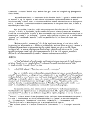 51


fuertemente. Lo que era “destruir la ley” para un sabio, para el otro era “cumplir la ley” (interpretarla
correctamente).

        Lo que vemos en Mateo 5:17 en adelante es una discusión rabínica. Alguien ha acusado a Jesús
de “destruir” la ley. Por supuesto, ni Jesús o sus acusadores nunca pensarían en la idea de destruir
literalmente la ley. Además, nunca el acusador concebiría el imputar a Jesús el intento de abolir parte o
toda la Ley Mosaica. Lo que se está cuestionando es el sistema de interpretación de Jesús, la forma en
que él interpreta la Escritura.

       Ante la acusación, Jesús niega enfáticamente que su método de interpretar la Escritura
“destruye” o debilita su significado. Por el contrario, él afirma ser más ortodoxo que sus acusadores.
Para Jesús, un mandamiento “pequeño” (“No acumules odio en tu corazón”) es tan importante como un
mandamiento “grande” (“No asesinarás”).59 Además, un discípulo que quebranta aun un mandamiento
“pequeño” será considerado “pequeño” (tendrá una posición inferior) en el movimiento de Jesús
(Mateo 5:19).

       “No imaginen ni por un momento”, dice Jesús, “que intento abrogar la ley al interpretarla
incorrectamente. Mi propósito no es debilitar o invalidar la ley, sino que al interpretar correctamente la
Palabra de Dios escrita me propongo establecerla, es decir, hacerla aun más perdurable. Nunca
invalidaría la ley al remover efectivamente algo de ella a través de la mala interpretación. Es más
probable que desaparezca el cielo o la tierra antes que algo de la ley. Ni la letra más pequeña del
alfabeto, la yod, ni aun su aguijón decorativo,60 desaparecerán alguna vez de la ley.”

{DIBUJO}

        La “tilde” de la jota (yod) es el pequeño aguijón decorativo que se proyecta del borde superior
de la jota. Otras letras, por ejemplo, la lamed (ver ilustración), puede también tener una “tilde.”
1. jota 2. con tilde 3. lamed 4. lamed con tilde

8.     LUCAS 6:22 (página ): “Desechen vuestro nombre como malo”

       Aquí hay otro de los tantos modismos hebreos que se han preservado en nuestros Evangelios en
español.61 Este modismo no ha sido preservado perfectamente, ya que la palabra “como” no es parte del
modismo. En hebreo no es “nombre como malo”, sino simplemente “nombre malo” (shem rah). ¿Por
qué? Porque en hebreo los adjetivos siguen a los sustantivos. El traductor griego de la biografía hebrea
era un creyente firme en traducciones literales, pero escribir en griego “Desechen vuestro nombre
malo” era llevar las cosas demasiado lejos aun para él. Al traducir “Desechen vuestro nombre como
malo”, él esperaba hacer su traducción más comprensible para sus lectores griegos.

      Hay aun otra dificultad. Aun si removemos la palabra “como” y traducimos correctamente
“nombre malo”, esta expresión todavía no esta clara en español. ¿Qué significa “desechen vuestro
nombre malo”? “Desechen” es una traducción muy pobre al español, no porque no sea una traducción
59
   Mateo 5:21-26 es el primero de los ejemplos dados por Jesús para ilustrar su método de interpretar la
Escritura. El mandamiento “No aborrecerás a tu hermano en tu corazón” se encuentra en Levítico
19:17. El mandamiento “No asesinarás” se encuentra en Exodo 20:13 y Deuteronomio 5:17.
60
   La tilde de la yod es el pequeño punto que se proyecta de su borde superior.
61
   Este modismo aparece en el Antiguo Testamento en Deuteronomio 22:13, 19 (compare Nehemías
6:13).
 