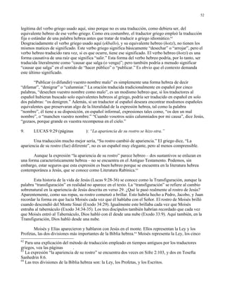 52


legítima del verbo griego usado aquí, sino porque no es una traducción, como debiera ser, del
equivalente hebreo de ese verbo griego. Como era costumbre, el traductor griego empleó la traducción
fija o estándar de una palabra hebrea antes que tratar de traducir a griego idiomático.62
Desgraciadamente el verbo griego usado aquí (ekballo), y su equivalente hebreo (hotzi), no tienen los
mismos matices de significado. Este verbo griego significa básicamente “desechar” o “arrojar”, pero el
verbo hebreo traducido rara vez, si es que ocurre, tiene ese significado. El verbo hebreo (hotzi) es una
forma causativa de una raíz que significa “salir.” Esta forma del verbo hebreo podría, por lo tanto, ser
traducida literalmente como “causar que salga (o venga)”; pero también podría a menudo significar
“causar que salga” en el sentido de “hacer público” o “publicar.” Es obvio que el contexto demanda
este último significado.

       “Publicar (o difundir) vuestro nombre malo” es simplemente una forma hebrea de decir
“difamar”, “denigrar” o “calumniar.” La oración traducida tradicionalmente en español por cinco
palabras, “desechen vuestro nombre como malo”, es un modismo hebreo que, si los traductores al
español hubieran buscado solo equivalentes hebreos al griego, podría ser traducido en español en solo
dos palabras: “os denigren.” Además, si un traductor al español deseara encontrar modismos españoles
equivalentes que preservaran algo de la literalidad de la expresión hebrea, tal como la palabra
“nombre”, él tiene a su disposición, en español informal, expresiones tales como, “os den un mal
nombre”, o “manchen vuestro nombre.” “Cuando vosotros seáis calumniados por mi causa”, dice Jesús,
“gozaos, porque grande es vuestra recompensa en el cielo.”

9.     LUCAS 9:29 (páginas           ): “La apariencia de su rostro se hizo otra.”

       Una traducción mucho mejor sería, “Su rostro cambió de apariencia.” El griego dice, “La
apariencia de su rostro (fue) diferente”, no es un español muy elegante, pero al menos comprensible.

       Aunque la expresión “la apariencia de su rostro” parece hebreo – dos sustantivos se enlazan en
una forma característicamente hebrea – no se encuentra en el Antiguo Testamento. Podemos, sin
embargo, estar seguros que esta expresión es buen hebreo porque se encuentra en la literatura hebrea
contemporánea a Jesús, que se conoce como Literatura Rabínica.63

       Esta historia de la vida de Jesús (Lucas 9:28-36) se conoce como la Transfiguración, aunque la
palabra “transfiguración” en realidad no aparece en el texto. La “transfiguración” se refiere al cambio
sobrenatural en la apariencia de Jesús descrita en verso 29. ¿Qué le pasó realmente al rostro de Jesús?
Aparentemente, como sus ropas, su rostro comenzó a brillar. Esto habría hecho a Pedro, Jacobo, y Juan
recordar la forma en que lucía Moisés cada vez que él hablaba con el Señor. El rostro de Moisés brilló
cuando descendió del Monte Sinaí (Exodo 34:29). Igualmente este brillaba cada vez que Moisés
entraba al tabernáculo (Exodo 34:34-35). Los tres discípulos también habrían recordado que cada vez
que Moisés entró al Tabernáculo, Dios habló con él desde una nube (Exodo 33:9). Aquí también, en la
Transfiguración, Dios habló desde una nube.

       Moisés y Elías aparecieron y hablaron con Jesús en el monte. Ellos representan la Ley y los
Profetas, las dos divisiones más importantes de la Biblia hebrea.64 Moisés representa la Ley, los cinco
62
   Para una explicación del método de traducción empleado en tiempos antiguos por los traductores
griegos, vea las páginas       .
63
   La expresión “la apariencia de su rostro” se encuentra dos veces en Sifre 2:103, y dos en Tosefta
Sanhedrin 8:6.
64
   Las tres divisiones de la Biblia hebrea son: la Ley, los Profetas, y los Escritos.
 