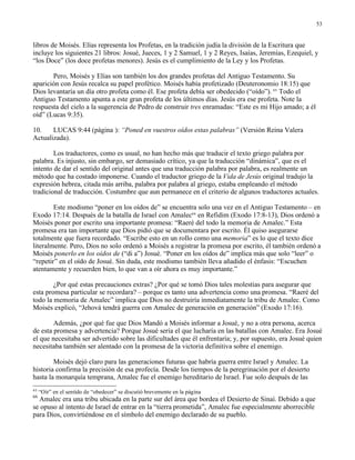 53


libros de Moisés. Elías representa los Profetas, en la tradición judía la división de la Escritura que
incluye los siguientes 21 libros: Josué, Jueces, 1 y 2 Samuel, 1 y 2 Reyes, Isaías, Jeremías, Ezequiel, y
“los Doce” (los doce profetas menores). Jesús es el cumplimiento de la Ley y los Profetas.

       Pero, Moisés y Elías son también los dos grandes profetas del Antiguo Testamento. Su
aparición con Jesús recalca su papel profético. Moisés había profetizado (Deuteronomio 18:15) que
Dios levantaría un día otro profeta como él. Ese profeta debía ser obedecido (“oído”). 65 Todo el
Antiguo Testamento apunta a este gran profeta de los últimos días. Jesús era ese profeta. Note la
respuesta del cielo a la sugerencia de Pedro de construir tres enramadas: “Este es mi Hijo amado; a él
oíd” (Lucas 9:35).

10.    LUCAS 9:44 (página ): “Poned en vuestros oídos estas palabras” (Versión Reina Valera
Actualizada).

        Los traductores, como es usual, no han hecho más que traducir el texto griego palabra por
palabra. Es injusto, sin embargo, ser demasiado crítico, ya que la traducción “dinámica”, que es el
intento de dar el sentido del original antes que una traducción palabra por palabra, es realmente un
método que ha costado imponerse. Cuando el traductor griego de la Vida de Jesús original tradujo la
expresión hebrea, citada más arriba, palabra por palabra al griego, estaba empleando el método
tradicional de traducción. Costumbre que aun permanece en el criterio de algunos traductores actuales.

        Este modismo “poner en los oídos de” se encuentra solo una vez en el Antiguo Testamento – en
Exodo 17:14. Después de la batalla de Israel con Amalec66 en Refidim (Exodo 17:8-13), Dios ordenó a
Moisés poner por escrito una importante promesa: “Raeré del todo la memoria de Amalec.” Esta
promesa era tan importante que Dios pidió que se documentara por escrito. Él quiso asegurarse
totalmente que fuera recordado. “Escribe esto en un rollo como una memoria” es lo que el texto dice
literalmente. Pero, Dios no solo ordenó a Moisés a registrar la promesa por escrito, él también ordenó a
Moisés ponerlo en los oídos de (“di a”) Josué. “Poner en los oídos de” implica más que solo “leer” o
“repetir” en el oído de Josué. Sin duda, este modismo también lleva añadido el énfasis: “Escuchen
atentamente y recuerden bien, lo que van a oír ahora es muy importante.”

        ¿Por qué estas precauciones extras? ¿Por qué se tomó Dios tales molestias para asegurar que
esta promesa particular se recordara? – porque es tanto una advertencia como una promesa. “Raeré del
todo la memoria de Amalec” implica que Dios no destruiría inmediatamente la tribu de Amalec. Como
Moisés explicó, “Jehová tendrá guerra con Amalec de generación en generación” (Exodo 17:16).

        Además, ¿por qué fue que Dios Mandó a Moisés informar a Josué, y no a otra persona, acerca
de esta promesa y advertencia? Porque Josué sería el que lucharía en las batallas con Amalec. Era Josué
el que necesitaba ser advertido sobre las dificultades que él enfrentaría; y, por supuesto, era Josué quien
necesitaba también ser alentado con la promesa de la victoria definitiva sobre el enemigo.

        Moisés dejó claro para las generaciones futuras que habría guerra entre Israel y Amalec. La
historia confirma la precisión de esa profecía. Desde los tiempos de la peregrinación por el desierto
hasta la monarquía temprana, Amalec fue el enemigo hereditario de Israel. Fue solo después de las
65
     “Oír” en el sentido de “obedecer” se discutió brevemente en la página   .
66
  Amalec era una tribu ubicada en la parte sur del área que bordea el Desierto de Sinaí. Debido a que
se opuso al intento de Israel de entrar en la “tierra prometida”, Amalec fue especialmente aborrecible
para Dios, convirtiéndose en el símbolo del enemigo declarado de su pueblo.
 
