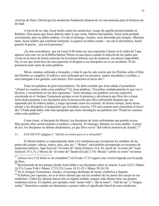 54


victorias de Saul y David que los amalecitas finalmente dejaron de ser una amenaza para la frontera sur
de Judá.

        A través de su vida, Josué luchó contra los amalecitas. Luego de aquella primera batalla en
Refidim, Dios pensó que Josué debería saber lo que venía. Habría más batallas. Josué sería probado
severamente, pero no debía rendirse. Un día el enemigo, Amalec, sería derrotado por siempre. Mientras
tanto, Josué tendría que continuar luchando. La guerra no había cesado – esa era la advertencia. Israel
ganaría la guerra _ esa era la promesa.67

       ¿Es una coincidencia que en Lucas 9:44 Jesús use una expresión (“poner en lo oídos de”) que
aparece solo una vez en la Biblia hebrea? Dicho en una época cuando la mayoría de los judíos que
vivían en la tierra de Israel conocían las Escrituras hebreas casi de memoria, eso parece improbable.
No, el uso que Jesús hizo de esta expresión al dirigirse a sus discípulos no es un accidente. Él las
pronuncia justo antes de estas palabras:

       Miren, estamos subiendo a Jerusalén, y todo lo que ha sido escrito por los Profetas sobre el Hijo
del Hombre se cumplirá: él sufrirá y será rechazado por los ancianos, sumos sacerdotes y escribas, y
será entregado a los gentiles; será muerto. Pero resucitará al tercer día.68

        Estas son palabras de gran trascendencia. No debe extrañar que Jesús añada el preámbulo:
“¡Poned en vuestros oídos estas palabras!” En otras palabras, “Escuchen cuidadosamente lo que voy a
decirles, y recuérdenlo en los días siguientes.” Jesús introduce sus palabras con una expresión
encontrada en el Antiguo Testamento porque evoca la promesa y advertencia que Dios dio a Josué.
Jesús desea preparar a sus discípulos para la persecución que ellos enfrentarán después que sea
repudiado por los líderes judíos, y luego ejecutado como un criminal. Al mismo tiempo, Jesús desea
alentar a los discípulos al asegurarles que él tendría victoria. (“Él sería muerto pero resucitaría al tercer
día.”) Nada pudo haber sido más apropiado que Jesús introdujera sus palabras con “Poned en vuestros
oídos estas palabras.”

        Como Josué, el discípulo de Moisés, los discípulos de Jesús enfrentaban una prueba severa.
Muy pronto ellos serían tentados a rendirse, a desertar. El enemigo, Satanás, no sería amable. A pesar
de eso, los discípulos no debían desalentarse, ya que Dios raería “del todo la memoria de Amalec.”69

11.    LUCAS 9:51 (página ): “Afirmó su rostro para ir a Jerusalén”

        El idioma hebreo es especialmente dado a los modismos que incorporan los nombres de las
partes del cuerpo: cabeza, manos, pies, ojos etc.70 “Rostro” está también incorporado en recuentos de
modismos hebreos. Agar huyó de “el rostro de” Sarai (Génesis 16:6, 8); Jacob de “el rostro de” Esaú
(Génesis 35:1,7); y Moisés de “el rostro de” faraón (Exodo 2:15). Moisés “cubrió su rostro” en temor
67
   Adonai-nissi (“el Señor es mi estandarte”) en Exodo 17:15 sugiere una victoria lograda con la ayuda
de Dios.
68
   Reconstruido de tres pasajes donde Jesús habla a sus discípulos sobre su muerte: Lucas 9:22 (=Mateo
16:21); Lucas 9:44 (=Mateo 17:22-23); Lucas 18:31-32 (=Mateo 20:18-19)
69
   En el Antiguo Testamento, Amalec, el enemigo declarado de Israel, simboliza a Satanás.
70
   El hebreo, por supuesto, no es el único idioma que usa los nombres de las partes del cuerpo en sus
modismos. Todos los idiomas hacen esto en alguna medida, aunque cada idioma tiene sus propios
modismos únicos. El español, por ejemplo, tiene “poner oído”, “dar la mano”, “mal de ojo” y “lengua
suelta.” Sonreímos cuando nos detenemos a pensar sobre el significado literal de estos modismos.
 