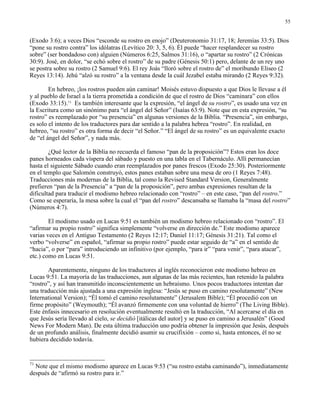 55


(Exodo 3:6); a veces Dios “esconde su rostro en enojo” (Deuteronomio 31:17, 18; Jeremías 33:5). Dios
“pone su rostro contra” los idólatras (Levítico 20: 3, 5, 6). Él puede “hacer resplandecer su rostro
sobre” (ser bondadoso con) alguien (Números 6:25, Salmos 31:16), o “apartar su rostro” (2 Crónicas
30:9). José, en dolor, “se echó sobre el rostro” de su padre (Génesis 50:1) pero, delante de un rey uno
se postra sobre su rostro (2 Samuel 9:6). El rey Joás “lloró sobre el rostro de” el moribundo Eliseo (2
Reyes 13:14). Jehú “alzó su rostro” a la ventana desde la cuál Jezabel estaba mirando (2 Reyes 9:32).

        En hebreo, ¡los rostros pueden aún caminar! Moisés estuvo dispuesto a que Dios le llevase a él
y al pueblo de Israel a la tierra prometida a condición de que el rostro de Dios “caminara” con ellos
(Exodo 33:15).71 Es también interesante que la expresión, “el ángel de su rostro”, es usado una vez en
la Escritura como un sinónimo para “el ángel del Señor” (Isaías 63:9). Note que en esta expresión, “su
rostro” es reemplazado por “su presencia” en algunas versiones de la Biblia. “Presencia”, sin embargo,
es solo el intento de los traductores para dar sentido a la palabra hebrea “rostro”. En realidad, en
hebreo, “su rostro” es otra forma de decir “el Señor.” “El ángel de su rostro” es un equivalente exacto
de “el ángel del Señor”, y nada más.

        ¿Qué lector de la Biblia no recuerda el famoso “pan de la proposición”? Estos eran los doce
panes horneados cada víspera del sábado y puesto en una tabla en el Tabernáculo. Allí permanecían
hasta el siguiente Sábado cuando eran reemplazados por panes frescos (Exodo 25:30). Posteriormente
en el templo que Salomón construyó, estos panes estaban sobre una mesa de oro (1 Reyes 7:48).
Traducciones más modernas de la Biblia, tal como la Revised Standard Version, Generalmente
prefieren “pan de la Presencia” a “pan de la proposición”, pero ambas expresiones resultan de la
dificultad para traducir el modismo hebreo relacionado con “rostro” – en este caso, “pan del rostro.”
Como se esperaría, la mesa sobre la cual el “pan del rostro” descansaba se llamaba la “masa del rostro”
(Números 4:7).

        El modismo usado en Lucas 9:51 es también un modismo hebreo relacionado con “rostro”. El
“afirmar su propio rostro” significa simplemente “volverse en dirección de.” Este modismo aparece
varias veces en el Antiguo Testamento (2 Reyes 12:17; Daniel 11:17; Génesis 31:21). Tal como el
verbo “volverse” en español, “afirmar su propio rostro” puede estar seguido de “a” en el sentido de
“hacia”, o por “para” introduciendo un infinitivo (por ejemplo, “para ir” “para venir”, “para atacar”,
etc.) como en Lucas 9:51.

       Aparentemente, ninguno de los traductores al inglés reconocieron este modismo hebreo en
Lucas 9:51. La mayoría de las traducciones, aun algunas de las más recientes, han retenido la palabra
“rostro”, y así han transmitido inconscientemente un hebraísmo. Unos pocos traductores intentan dar
una traducción más ajustada a una expresión inglesa: “Jesús se puso en camino resolutamente” (New
International Version); “Él tomó el camino resolutamente” (Jerusalem Bible); “Él procedió con un
firme propósito” (Weymouth); “Él avanzó firmemente con una voluntad de hierro” (The Living Bible).
Este énfasis innecesario en resolución eventualmente resultó en la traducción, “Al acercarse el día en
que Jesús sería llevado al cielo, se decidió [itálicas del autor] y se puso en camino a Jerusalén” (Good
News For Modern Man). De esta última traducción uno podría obtener la impresión que Jesús, después
de un profundo análisis, finalmente decidió asumir su crucifixión – como si, hasta entonces, él no se
hubiera decidido todavía.


71
  Note que el mismo modismo aparece en Lucas 9:53 (“su rostro estaba caminando”), inmediatamente
después de “afirmó su rostro para ir.”
 
