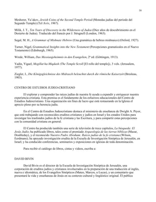 58


Meshorer, Ya’akov, Jewish Coins of the Second Temple Period (Monedas judías del periodo del
Segundo Templo) (Tel Aviv, 1967).

Milik, J. T., Ten Years of Discovery in the Wilderness of Judea (Diez años de descubrimiento en el
Desierto de Judea). Traducido del francés por J. Strugnell (London, 1963).

Segal, M. H., A Grammar of Mishnaic Hebrew (Una gramática de hebreo mishnaico) (Oxford, 1927).

Turner, Nigel, Grammatical Insights into the New Testament (Percepciones gramaticales en el Nuevo
Testamento) (Edinburgh, 1965).

Wrede, William, Das Messiasgeheimnis in den Evangelien, 2ª ed. (Göttingen, 1913).

Yadin, Yigael, Megillat ha-Miqdash (The Temple Scroll [El rollo del templo]), 3 vols. (Jerusalem,
1977).

Ziegler, I., Die Königsgleichnisse des Midrasch beleuchtet durch die römische Kaiserzeit (Bresleau,
1903).


CENTRO DE ESTUDIOS JUDEO-CRISTIANO

       El explorar y comprender las raíces judías de nuestra fe ayuda a expandir y enriquecer nuestra
experiencia cristiana. Esta premisa es el fundamento de los esfuerzos educacionales del Centro de
Estudios Judeocristiano. Una organización sin fines de lucro que está restaurando en la Iglesia el
aprecio pleno por su herencia judía.

        En el Centro de Estudios Judeocristiano destaca el ministerio de enseñanza de Dwight A. Pryor,
que está trabajando con reconocidos eruditos cristianos y judíos en Israel y los estados Unidos para
investigar los trasfondos judíos de la fe cristiana y las Escritura, y para compartir estas percepciones
con la comunidad cristiana en general.

        El Centro ha producido también una serie de televisión de trece capítulos, La búsqueda: El
Jesús Judío; ha publicado libros, tales como el premiado Arqueología de las tierras bíblicas (Mazar,
Doubleday), y el reconocido Nuestro Padre Abraham: Raíces judías de la fe cristiana (Wilson,
Eerdmans); ha apoyado investigación erudita de la Escuela de Investigación Sinóptica de Jerusalén, en
Israel; y ha conducido conferencias, seminarios y exposiciones en iglesias de toda denominación.

       Para recibir el catálogo de libros, cintas y videos, escriba a:


DAVID BIVIN

       David Bivin es el director de la Escuela de Investigación Sinóptica de Jerusalén, una
corporación de eruditos judíos y cristianos involucrados en la preparación de una traducción al inglés,
nueva e idiomática, de los Evangelios Sinópticos (Mateo, Marcos, u Lucas), y un comentario que
presentará la vida y enseñanzas de Jesús en su contexto cultural y lingüístico original. Él publica
 