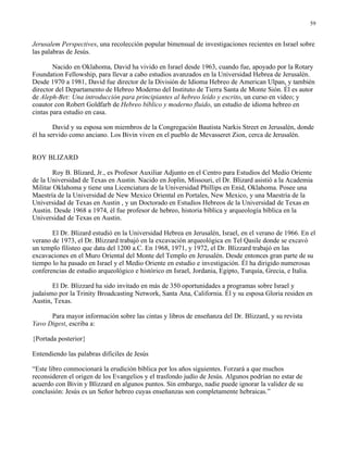 59


Jerusalem Perspectives, una recolección popular bimensual de investigaciones recientes en Israel sobre
las palabras de Jesús.

        Nacido en Oklahoma, David ha vivido en Israel desde 1963, cuando fue, apoyado por la Rotary
Foundation Fellowship, para llevar a cabo estudios avanzados en la Universidad Hebrea de Jerusalén.
Desde 1970 a 1981, David fue director de la División de Idioma Hebreo de American Ulpan, y también
director del Departamento de Hebreo Moderno del Instituto de Tierra Santa de Monte Sión. Él es autor
de Aleph-Bet: Una introducción para principiantes al hebreo leído y escrito, un curso en video; y
coautor con Robert Goldfarb de Hebreo bíblico y moderno fluido, un estudio de idioma hebreo en
cintas para estudio en casa.

        David y su esposa son miembros de la Congregación Bautista Narkis Street en Jerusalén, donde
él ha servido como anciano. Los Bivin viven en el pueblo de Mevasseret Zion, cerca de Jerusalén.


ROY BLIZARD

        Roy B. Blizard, Jr., es Profesor Auxiliar Adjunto en el Centro para Estudios del Medio Oriente
de la Universidad de Texas en Austin. Nacido en Joplin, Missouri, el Dr. Blizard asistió a la Academia
Militar Oklahoma y tiene una Licenciatura de la Universidad Phillips en Enid, Oklahoma. Posee una
Maestría de la Universidad de New Mexico Oriental en Portales, New Mexico, y una Maestría de la
Universidad de Texas en Austin , y un Doctorado en Estudios Hebreos de la Universidad de Texas en
Austin. Desde 1968 a 1974, él fue profesor de hebreo, historia bíblica y arqueología bíblica en la
Universidad de Texas en Austin.

       El Dr. Blizard estudió en la Universidad Hebrea en Jerusalén, Israel, en el verano de 1966. En el
verano de 1973, el Dr. Blizzard trabajó en la excavación arqueológica en Tel Qasile donde se excavó
un templo filisteo que data del 1200 a.C. En 1968, 1971, y 1972, el Dr. Blizzard trabajó en las
excavaciones en el Muro Oriental del Monte del Templo en Jerusalén. Desde entonces gran parte de su
tiempo lo ha pasado en Israel y el Medio Oriente en estudio e investigación. Él ha dirigido numerosas
conferencias de estudio arqueológico e histórico en Israel, Jordania, Egipto, Turquía, Grecia, e Italia.

       El Dr. Blizzard ha sido invitado en más de 350 oportunidades a programas sobre Israel y
judaísmo por la Trinity Broadcasting Network, Santa Ana, California. Él y su esposa Gloria residen en
Austin, Texas.

      Para mayor información sobre las cintas y libros de enseñanza del Dr. Blizzard, y su revista
Yavo Digest, escriba a:

{Portada posterior}

Entendiendo las palabras difíciles de Jesús

“Este libro conmocionará la erudición bíblica por los años siguientes. Forzará a que muchos
reconsideren el origen de los Evangelios y el trasfondo judío de Jesús. Algunos podrían no estar de
acuerdo con Bivin y Blizzard en algunos puntos. Sin embargo, nadie puede ignorar la validez de su
conclusión: Jesús es un Señor hebreo cuyas enseñanzas son completamente hebraicas.”
 