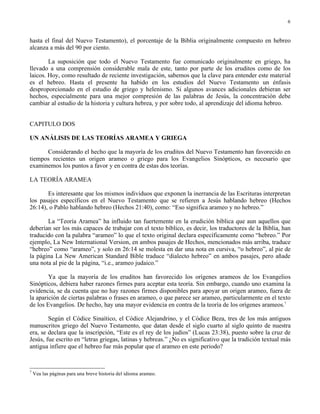 6


hasta el final del Nuevo Testamento), el porcentaje de la Biblia originalmente compuesto en hebreo
alcanza a más del 90 por ciento.

        La suposición que todo el Nuevo Testamento fue comunicado originalmente en griego, ha
llevado a una comprensión considerable mala de este, tanto por parte de los eruditos como de los
laicos. Hoy, como resultado de reciente investigación, sabemos que la clave para entender este material
es el hebreo. Hasta el presente ha habido en los estudios del Nuevo Testamento un énfasis
desproporcionado en el estudio de griego y helenismo. Si algunos avances adicionales debieran ser
hechos, especialmente para una mejor compresión de las palabras de Jesús, la concentración debe
cambiar al estudio de la historia y cultura hebrea, y por sobre todo, al aprendizaje del idioma hebreo.


CAPITULO DOS

UN ANÁLISIS DE LAS TEORÍAS ARAMEA Y GRIEGA

      Considerando el hecho que la mayoría de los eruditos del Nuevo Testamento han favorecido en
tiempos recientes un origen arameo o griego para los Evangelios Sinópticos, es necesario que
examinemos los puntos a favor y en contra de estas dos teorías.

LA TEORÍA ARAMEA

       Es interesante que los mismos individuos que exponen la inerrancia de las Escrituras interpretan
los pasajes específicos en el Nuevo Testamento que se refieren a Jesús hablando hebreo (Hechos
26:14), o Pablo hablando hebreo (Hechos 21:40), como: “Eso significa arameo y no hebreo.”

       La “Teoría Aramea” ha influido tan fuertemente en la erudición bíblica que aun aquellos que
deberían ser los más capaces de trabajar con el texto bíblico, es decir, los traductores de la Biblia, han
traducido con la palabra “arameo” lo que el texto original declara específicamente como “hebreo.” Por
ejemplo, La New International Version, en ambos pasajes de Hechos, mencionados más arriba, traduce
“hebreo” como “arameo”, y solo en 26:14 se molesta en dar una nota en cursiva, “o hebreo”, al pie de
la página La New American Standard Bible traduce “dialecto hebreo” en ambos pasajes, pero añade
una nota al pie de la página, “i.e., arameo judaico.”

        Ya que la mayoría de los eruditos han favorecido los orígenes arameos de los Evangelios
Sinópticos, debiera haber razones firmes para aceptar esta teoría. Sin embargo, cuando uno examina la
evidencia, se da cuenta que no hay razones firmes disponibles para apoyar un origen arameo, fuera de
la aparición de ciertas palabras o frases en arameo, o que parece ser arameo, particularmente en el texto
de los Evangelios. De hecho, hay una mayor evidencia en contra de la teoría de los orígenes arameos.7

        Según el Códice Sinaítico, el Códice Alejandrino, y el Códice Beza, tres de los más antiguos
manuscritos griego del Nuevo Testamento, que datan desde el siglo cuarto al siglo quinto de nuestra
era, se declara que la inscripción, “Este es el rey de los judíos” (Lucas 23:38), puesto sobre la cruz de
Jesús, fue escrito en “letras griegas, latinas y hebreas.” ¿No es significativo que la tradición textual más
antigua infiere que el hebreo fue más popular que el arameo en este periodo?


7
    Vea las páginas para una breve historia del idioma arameo.
 