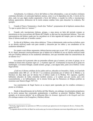 8




       Actualmente, la evidencia a favor del hebreo es bien abrumadora, y aun así muchos cristianos
continúan aferrados a la anticuada hipótesis aramea, como si su fe dependiese de ella. A través de los
años, cada vez que algún erudito argumentó a favor del hebreo, o cuando los rollos o inscripciones
hebreas aparecieron, defensores de la teoría aramea estaban listos para descartar la evidencia. Por
ejemplo:

1.    Cuando el Nuevo Testamento o Josefo dice “hebreo”, proponentes de la hipótesis aramea dicen
“Lo que se quiere decir es ‘arameo’.”

2.     Cuando solo inscripciones hebreas, griegas, y unas pocas en latín del periodo romano se
encontraron en las excavaciones del Monte del Templo, se dijo que las inscripciones hebreas: “Son solo
representativas del hebreo usado por los sacerdotes en el área sagrada del templo, pero no indica que
fuese el idioma usado por el hombre común.”

3.     Se dijo de la Mishna y otras obras rabínicas: “Estas evidentemente están escritas en hebreo, pero
es un idioma artificial usado solo para estudio y discusión por los rabíes y sus estudiantes en las
academias talmúdicas.”

       En cuanto a este último argumento, debiera hacerse notar que ya por 1927, el gran erudito judío,
M. H. Segal, demostró concluyentemente que el hebreo de la Mishna no era un idioma artificial usado
solo por eruditos rabínicos en las academias talmúdicas, sino que mostraba todas las características de
un idioma vivo.10

        Los autores de la presente obra no pretenden afirmar que el arameo, así como el griego, no se
hablaba en Israel entre el primer siglo a.C. y el primer siglo d.C. Ciertamente la mayoría de la gente era
multilingüe, o al menos bilingüe, usando arameo, griego, y aun alguna latín, junto con el hebreo. Como
Segal afirma:

        ¿Cuál era el idioma cotidiano de los judíos nativos, educados en Jerusalén y Judea, en el periodo
comprendido entre 400 a.C. al 150 d.C.? La evidencia presentada por el hebreo de la Mishna y su
literatura no deja duda que tal idioma fue el hebreo usado en la Mishna. Por supuesto, aquellos
habitantes educados de Judea entendían también arameo, y lo usaban aun por escrito, pero solo
ocasionalmente, y no habitualmente -de la misma forma que los flamencos en Bélgica podrían en
ocasiones usar francés (Segal 1927:13).

       Las conclusiones de Segal fueron en su mayor parte ignoradas por los eruditos cristianos y
pronto se olvidaron.

       Desde el descubrimiento de los Rollos del Mar Muerto, sin embargo, los principales propulsores
de la teoría aramea han comenzado gradualmente a modificar su posición. Matthew Black, por
ejemplo, en la tercera edición11 de su influyente libro An Aramaic Approach to the Gospels and Acts
(Un enfoque arameo a los Evangelios y Hechos) afirma:



10
   De hecho, Segal propuso sus opiniones en 1909 en un artículo que apareció en el Jewish Quaterly Review, Volumen XX,
páginas 647-737.
11
   La segunda edición del libro de Black fue escrita antes que los textos de Qumram estuviesen disponibles para los eruditos.
 