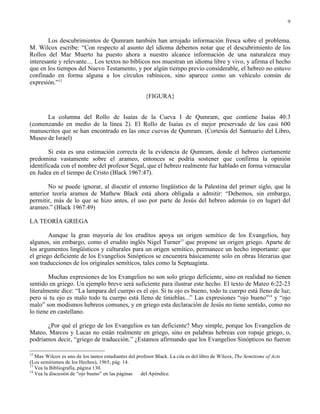 9


        Los descubrimientos de Qumram también han arrojado información fresca sobre el problema.
M. Wilcox escribe: “Con respecto al asunto del idioma debemos notar que el descubrimiento de los
Rollos del Mar Muerto ha puesto ahora a nuestro alcance información de una naturaleza muy
interesante y relevante.... Los textos no bíblicos nos muestran un idioma libre y vivo, y afirma el hecho
que en los tiempos del Nuevo Testamento, y por algún tiempo previo considerable, el hebreo no estuvo
confinado en forma alguna a los círculos rabínicos, sino aparece como un vehículo común de
expresión.”12

                                                       {FIGURA}


      La columna del Rollo de Isaías de la Cueva I de Qumram, que contiene Isaías 40:3
(comenzando en medio de la línea 2). El Rollo de Isaías es el mejor preservado de los casi 600
manuscritos que se han encontrado en las once cuevas de Qumram. (Cortesía del Santuario del Libro,
Museo de Israel)

        Si esta es una estimación correcta de la evidencia de Qumram, donde el hebreo ciertamente
predomina vastamente sobre el arameo, entonces se podría sostener que confirma la opinión
identificada con el nombre del profesor Segal, que el hebreo realmente fue hablado en forma vernacular
en Judea en el tiempo de Cristo (Black 1967:47).

       No se puede ignorar, al discutir el entorno lingüístico de la Palestina del primer siglo, que la
anterior teoría aramea de Mathew Black está ahora obligada a admitir: “Debemos, sin embargo,
permitir, más de lo que se hizo antes, el uso por parte de Jesús del hebreo además (o en lugar) del
arameo.” (Black 1967:49)

LA TEORÍA GRIEGA

        Aunque la gran mayoría de los eruditos apoya un origen semítico de los Evangelios, hay
algunos, sin embargo, como el erudito inglés Nigel Turner13 que propone un origen griego. Aparte de
los argumentos lingüísticos y culturales para un origen semítico, permanece un hecho importante: que
el griego deficiente de los Evangelios Sinópticos se encuentra básicamente solo en obras literarias que
son traducciones de los originales semíticos, tales como la Septuaginta.

        Muchas expresiones de los Evangelios no son solo griego deficiente, sino en realidad no tienen
sentido en griego. Un ejemplo breve será suficiente para ilustrar este hecho. El texto de Mateo 6:22-23
literalmente dice: “La lampara del cuerpo es el ojo. Si tu ojo es bueno, todo tu cuerpo está lleno de luz;
pero si tu ojo es malo todo tu cuerpo está lleno de tinieblas...” Las expresiones “ojo bueno”14 y “ojo
malo” son modismos hebreos comunes, y en griego esta declaración de Jesús no tiene sentido, como no
lo tiene en castellano.

      ¿Por qué el griego de los Evangelios es tan deficiente? Muy simple, porque los Evangelios de
Mateo, Marcos y Lucas no están realmente en griego, sino en palabras hebreas con ropaje griego, o,
podríamos decir, “griego de traducción.” ¿Estamos afirmando que los Evangelios Sinópticos no fueron

12
   Max Wilcox es uno de los tantos estudiantes del profesor Black. La cita es del libro de Wilcox, The Semitisms of Acts
(Los semitismos de los Hechos), 1965, pág. 14.
13
   Vea la Bibliografía, página 130.
14
   Vea la discusión de “ojo bueno” en las páginas    del Apéndice.
 