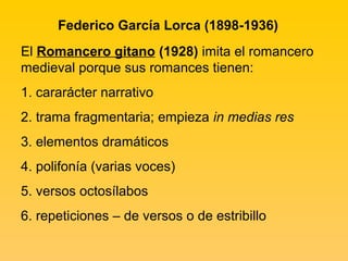 Federico García Lorca (1898-1936)
El Romancero gitano (1928) imita el romancero
medieval porque sus romances tienen:
1. cararácter narrativo
2. trama fragmentaria; empieza in medias res
3. elementos dramáticos
4. polifonía (varias voces)
5. versos octosílabos
6. repeticiones – de versos o de estribillo
 