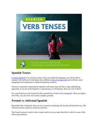 Spanish Tenses
Learning Spanish is an exciting venture. Once you speak the language you will be able to
connect with millions of individuals from different cultural backgrounds and will have more
engaging travel experiences to Spanish-speaking countries.
However, sometimes mastering the Spanish verb tenses may feel like a huge undertaking,
especially if you are at the beginner’s stage because, in all honesty, there are a lot of them!
It is crucial that you stay focused on the essential bits of each verb conjugation. Once you digest
all of this, you can move on to more complex grounds.
Formal vs. Informal Spanish
Remember that in Spanish, there are two customs of speaking, the formal and informal way. The
informal custom expresses closeness and trust.
The formal custom is used to show respect and/or convey rank, therefore it calls for some of the
following situations:
 