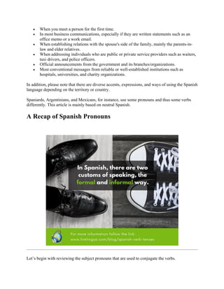 • When you meet a person for the first time.
• In most business communications, especially if they are written statements such as an
office memo or a work email.
• When establishing relations with the spouse's side of the family, mainly the parents-in-
law and elder relatives.
• When addressing individuals who are public or private service providers such as waiters,
taxi drivers, and police officers.
• Official announcements from the government and its branches/organizations.
• Most conventional messages from reliable or well-established institutions such as
hospitals, universities, and charity organizations.
In addition, please note that there are diverse accents, expressions, and ways of using the Spanish
language depending on the territory or country.
Spaniards, Argentinians, and Mexicans, for instance, use some pronouns and thus some verbs
differently. This article is mainly based on neutral Spanish.
A Recap of Spanish Pronouns
Let’s begin with reviewing the subject pronouns that are used to conjugate the verbs.
 